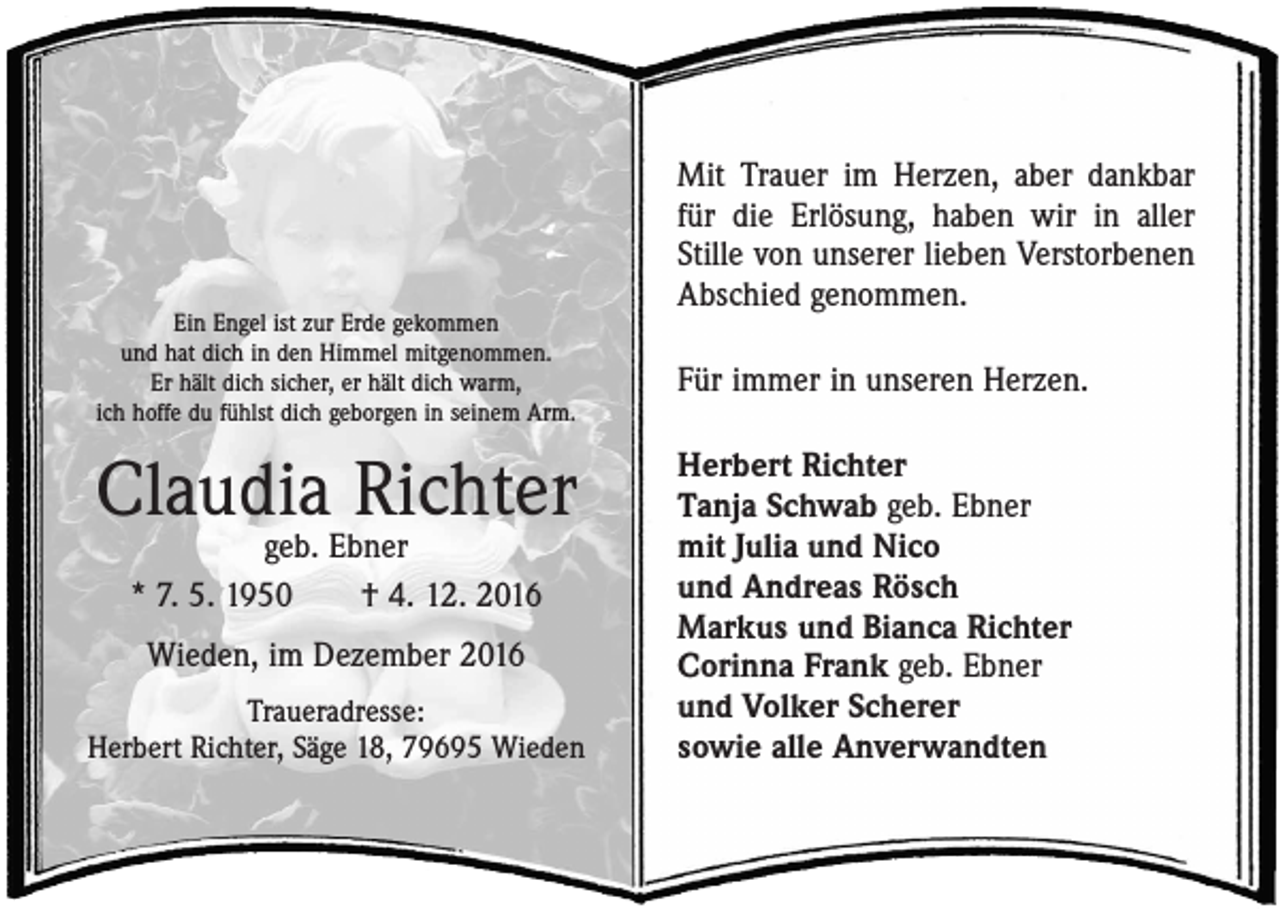 <p>Ein Engel ist zur Erde gekommen<br />und hat dich in den Himmel mitgenommen.<br />Er hält dich sicher, er hält dich warm,<br />ich hoffe du fühlst dich geborgen in seinem Arm.</p><p>Claudia Richter<br />geb. Ebner<br />* 7. 5. 1950 † 4. 12. 2016<br />Wieden, im Dezember 2016<br />Traueradresse:<br />Herbert Richter, Säge 18, 79695 Wieden</p><p>Mit Trauer im Herzen, aber dankbar<br />für die Erlösung, haben wir in aller<br />­Stille von unserer lieben Verstorbenen<br />Abschied genommen.<br />Für immer in unseren Herzen.<br />Herbert Richter<br />Tanja Schwab geb. Ebner<br />mit Julia und Nico<br />und Andreas Rösch<br />Markus und Bianca Richter<br />Corinna Frank geb. Ebner<br />und Volker Scherer<br />sowie alle Anverwandten</p>