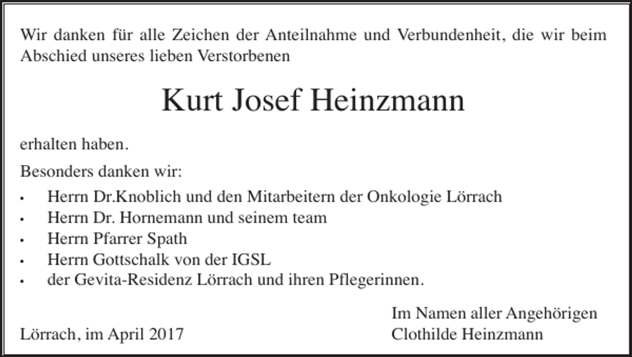 <p>Wir danken für alle Zeichen der Anteilnahme und Verbundenheit, die wir beim<br />Abschied unseres lieben Verstorbenen</p><p>Kurt Josef Heinzmann<br />erhalten haben.<br />Besonders danken wir:<br />•<br />Herrn Dr.Knoblich und den Mitarbeitern der Onkologie Lörrach<br />•<br />Herrn Dr. Hornemann und seinem team<br />•<br />Herrn Pfarrer Spath<br />•<br />Herrn Gottschalk von der IGSL<br />•<br />der Gevita-Residenz Lörrach und ihren Pflegerinnen.<br />Lörrach, im April 2017</p><p>Im Namen aller Angehörigen<br />Clothilde Heinzmann</p>