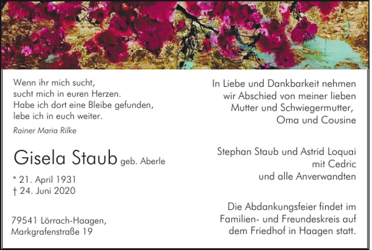 <p>Wenn ihr mich sucht,<br />sucht mich in euren Herzen.<br />Habe ich dort eine Bleibe gefunden,<br />lebe ich in euch weiter.<br />Rainer Maria Rilke</p><p>Gisela Staub geb. Aberle<br />* 21. April 1931<br />† 24. Juni 2020<br />79541 Lörrach-Haagen,<br />Markgrafenstraße 19</p><p>In Liebe und Dankbarkeit nehmen<br />wir Abschied von meiner lieben<br />Mutter und Schwiegermutter,<br />Oma und Cousine<br />Stephan Staub und Astrid Loquai<br />mit Cedric<br />und alle Anverwandten<br />Die Abdankungsfeier findet im<br />Familien- und Freundeskreis auf<br />dem Friedhof in Haagen statt.</p>