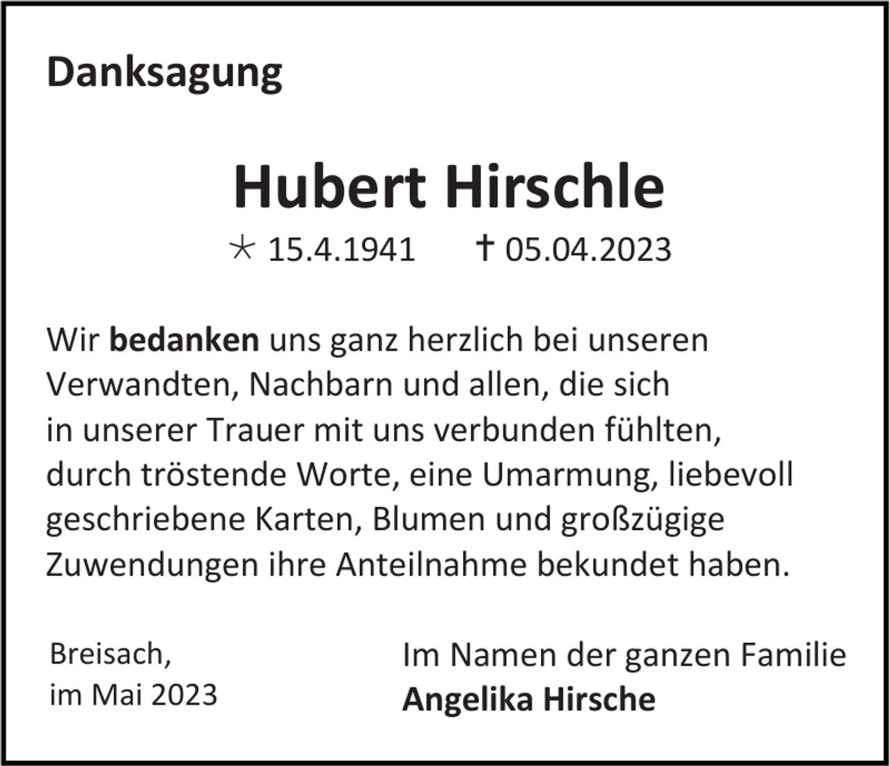 <p>Danksagung</p><p>Hubert Hirschle<br /> 15.4.1941</p><p> 05.04.2023</p><p>Wir bedanken uns ganz herzlich bei unseren<br />Verwandten, Nachbarn und allen, die sich<br />in unserer Trauer mit uns verbunden fühlten,<br />durch tröstende Worte, eine Umarmung, liebevoll<br />geschriebene Karten, Blumen und großzügige<br />Zuwendungen ihre Anteilnahme bekundet haben.<br />Breisach,<br />im Mai 2023</p><p>Im Namen der ganzen Familie<br />Angelika Hirsche</p>