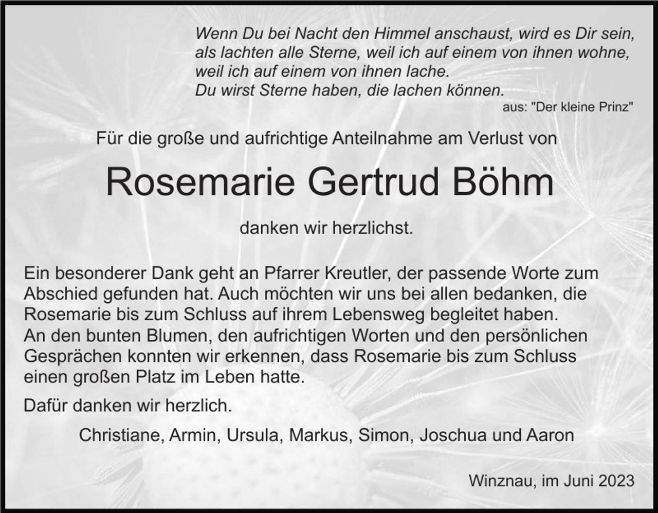 <p>Wenn Du bei Nacht den Himmel anschaust, wird es Dir sein,<br />als lachten alle Sterne, weil ich auf einem von ihnen wohne,<br />weil ich auf einem von ihnen lache.<br />Du wirst Sterne haben, die lachen können.<br />aus: "Der kleine Prinz"</p><p>Für die große und aufrichtige Anteilnahme am Verlust von</p><p>Rosemarie Gertrud Böhm<br />danken wir herzlichst.<br />Ein besonderer Dank geht an Pfarrer Kreutler, der passende Worte zum<br />Abschied gefunden hat. Auch möchten wir uns bei allen bedanken, die<br />Rosemarie bis zum Schluss auf ihrem Lebensweg begleitet haben.<br />An den bunten Blumen, den aufrichtigen Worten und den persönlichen<br />Gesprächen konnten wir erkennen, dass Rosemarie bis zum Schluss<br />einen großen Platz im Leben hatte.<br />Dafür danken wir herzlich.<br />Christiane, Armin, Ursula, Markus, Simon, Joschua und Aaron<br />Winznau, im Juni 2023</p>