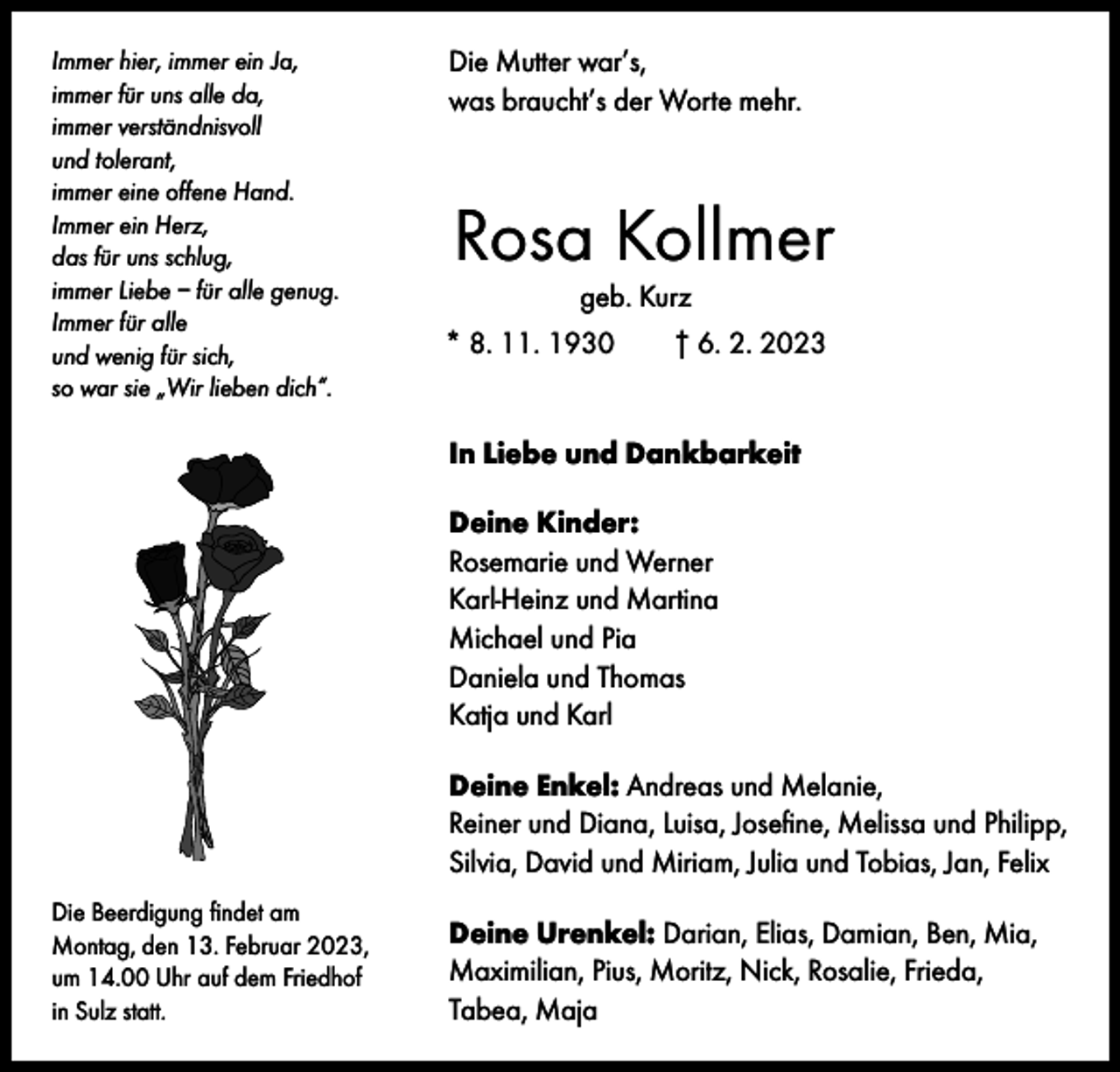 <p>Immer hier, immer ein Ja,<br />immer für uns alle da,<br />immer verständnisvoll<br />und tolerant,<br />immer eine offene Hand.<br />Immer ein Herz,<br />das für uns schlug,<br />immer Liebe – für alle genug.<br />Immer für alle<br />und wenig für sich,<br />so war sie „Wir lieben dich“.</p><p>Die Mutter war’s,<br />was braucht’s der Worte mehr.</p><p>Rosa Kollmer<br />geb. Kurz</p><p>* 8. 11. 1930 † 6. 2. 2023<br />In Liebe und Dankbarkeit<br />Deine Kinder:<br />Rosemarie und Werner<br />Karl-Heinz und Martina<br />Michael und Pia<br />Daniela und Thomas<br />Katja und Karl<br />Deine Enkel: Andreas und Melanie,<br />Reiner und Diana, Luisa, Josefine, Melissa und Philipp,<br />Silvia, David und Miriam, Julia und Tobias, Jan, Felix</p><p>Die Beerdigung findet am<br />Montag, den 13. Februar 2023,<br />um 14.00 Uhr auf dem Friedhof<br />in Sulz statt.</p><p>Deine Urenkel: Darian, Elias, Damian, Ben, Mia,<br />Maximilian, Pius, Moritz, Nick, Rosalie, Frieda,<br />Tabea, Maja</p>
