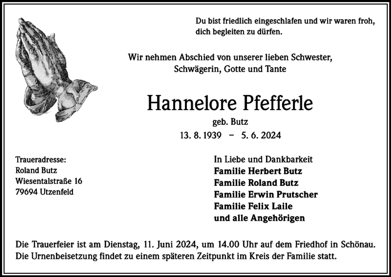 <p>Du bist friedlich eingeschlafen und wir waren froh,<br />dich begleiten zu dürfen.</p><p>Wir nehmen Abschied von unserer lieben Schwester,<br />Schwägerin, Gotte und Tante</p><p>Hannelore Pfefferle<br />geb. Butz<br />13. 8. 1939 – 5. 6. 2024<br />Traueradresse:<br />In Liebe und Dankbarkeit<br />Roland Butz<br />Familie Herbert Butz<br />Wiesentalstraße 16<br />Familie Roland Butz<br />79694 Utzenfeld<br />Familie Erwin Prutscher</p><p>Familie Felix Laile<br />und alle Angehörigen<br />Die Trauerfeier ist am Dienstag, 11. Juni 2024, um 14.00 Uhr auf dem Friedhof in Schönau.<br />Die Urnenbeisetzung findet zu einem späteren Zeitpunkt im Kreis der Familie statt.</p>