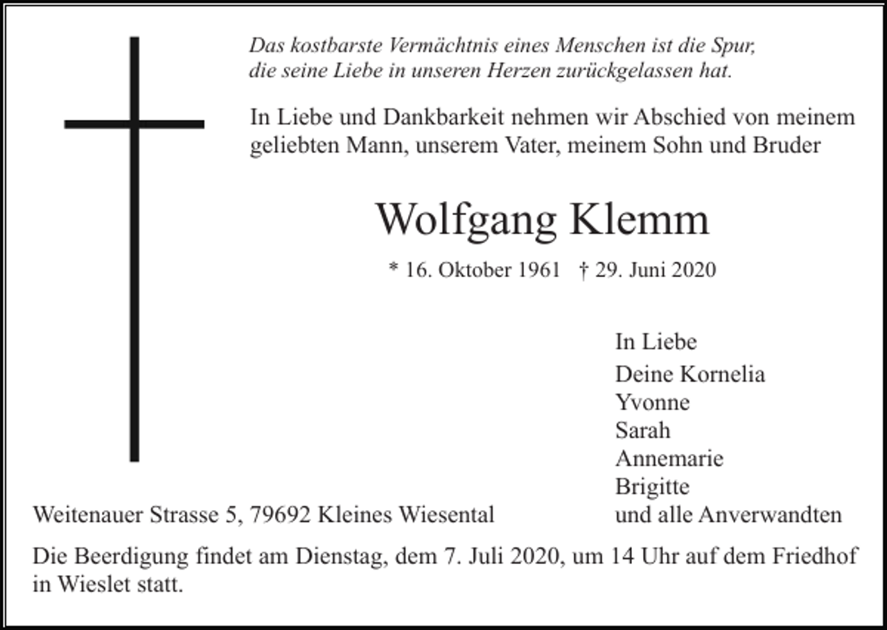 <p>Das kostbarste Vermächtnis eines Menschen ist die Spur,<br />die seine Liebe in unseren Herzen zurückgelassen hat.</p><p>In Liebe und Dankbarkeit nehmen wir Abschied von meinem<br />geliebten Mann, unserem Vater, meinem Sohn und Bruder</p><p>Wolfgang Klemm<br />* 16. Oktober 1961 † 29. Juni 2020</p><p>Weitenauer Strasse 5, 79692 Kleines Wiesental</p><p>In Liebe<br />Deine Kornelia<br />Yvonne<br />Sarah<br />Annemarie<br />Brigitte<br />und alle Anverwandten</p><p>Die Beerdigung findet am Dienstag, dem 7. Juli 2020, um 14 Uhr auf dem Friedhof<br />in Wieslet statt.</p>