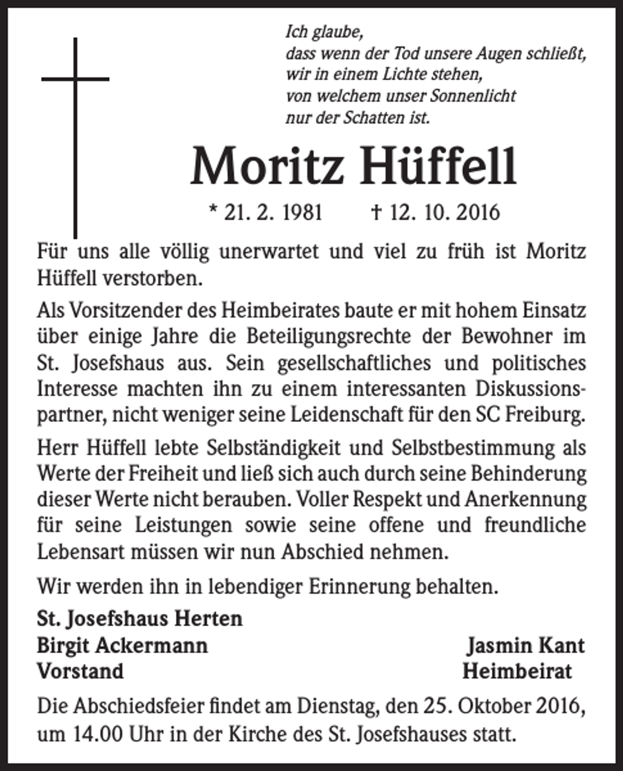 <p>Ich glaube,<br />dass wenn der Tod unsere Augen schließt,<br />wir in einem Lichte stehen,<br />von welchem unser Sonnenlicht<br />nur der Schatten ist.</p><p>Moritz Hüffell<br />* 21. 2. 1981 † 12. 10. 2016</p><p>Für uns alle völlig unerwartet und viel zu früh ist Moritz<br />Hüffell verstorben.<br />Als Vorsitzender des Heimbeirates baute er mit hohem Einsatz<br />über einige Jahre die Beteiligungsrechte der Bewohner im<br />St. Josefshaus aus. Sein gesellschaftliches und politisches<br />Interesse machten ihn zu einem interessanten Diskussionspartner, nicht weniger seine Leidenschaft für den SC Freiburg.<br />Herr Hüffell lebte Selbständigkeit und Selbstbestimmung als<br />Werte der Freiheit und ließ sich auch durch seine Behinderung<br />dieser Werte nicht berauben. Voller Respekt und Anerkennung<br />für seine Leistungen sowie seine offene und freundliche<br />Lebensart müssen wir nun Abschied nehmen.<br />Wir werden ihn in lebendiger Erinnerung behalten.<br />St. Josefshaus Herten<br />Birgit Ackermann<br />Jasmin Kant<br />Vorstand<br />Heimbeirat<br />Die Abschiedsfeier findet am Dienstag, den 25. Oktober 2016,<br />um 14.00 Uhr in der Kirche des St. Josefshauses statt.</p>