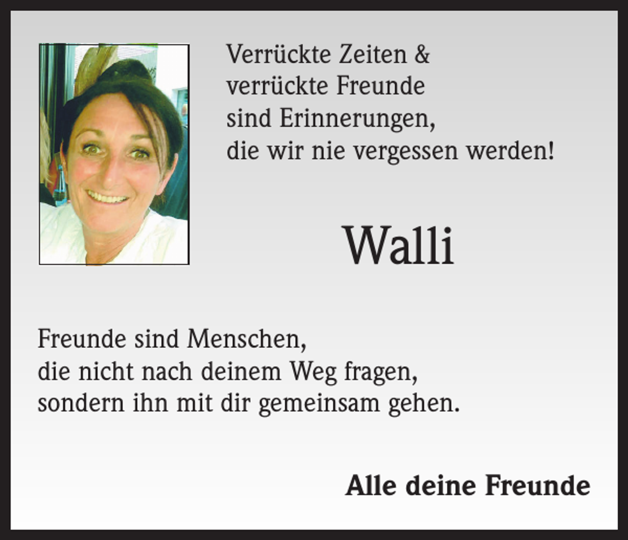 <p>Verrückte Zeiten &amp;<br />verrückte Freunde<br />sind Erinnerungen,<br />die wir nie vergessen werden!</p><p>Walli<br />Freunde sind Menschen,<br />die nicht nach deinem Weg fragen,<br />sondern ihn mit dir gemeinsam gehen.</p><p>Alle deine Freunde</p>