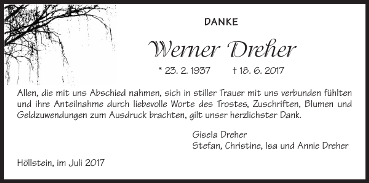 <p>DANKE</p><p>Werner Dreher<br />* 23. 2. 1937 † 18. 6. 2017<br />Allen, die mit uns Abschied nahmen, sich in stiller Trauer mit uns verbunden fühlten<br />und ihre Anteilnahme durch liebevolle Worte des Trostes, Zuschriften, Blumen und<br />Geldzuwendungen zum Ausdruck brachten, gilt unser herzlichster Dank.</p><p>Höllstein, im Juli 2017</p><p>Gisela Dreher<br />Stefan, Christine, Isa und Annie Dreher</p>