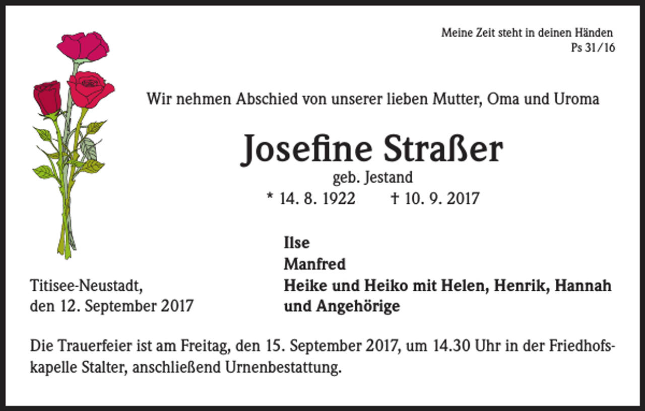 <p>Meine Zeit steht in deinen Händen<br />Ps 31/16</p><p>Wir nehmen Abschied von unserer lieben Mutter, Oma und Uroma</p><p>Josefine Straßer<br />geb. Jestand<br />* 14. 8. 1922 † 10. 9. 2017</p><p>Titisee-Neustadt,</p><p>den 12. September 2017</p><p>Ilse<br />Manfred<br />Heike und Heiko mit Helen, Henrik, Hannah<br />und Angehörige</p><p>Die Trauerfeier ist am Freitag, den 15. September 2017, um 14.30 Uhr in der Friedhofskapelle Stalter, anschließend Urnenbestattung.</p>