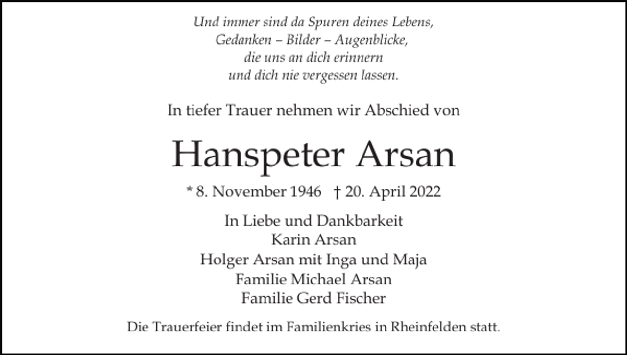 <p>Und immer sind da Spuren deines Lebens,<br />Gedanken – Bilder – Augenblicke,<br />die uns an dich erinnern<br />und dich nie vergessen lassen.</p><p>In tiefer Trauer nehmen wir Abschied von</p><p>Hanspeter Arsan<br />* 8. November 1946 † 20. April 2022<br />In Liebe und Dankbarkeit<br />Karin Arsan<br />Holger Arsan mit Inga und Maja<br />Familie Michael Arsan<br />Familie Gerd Fischer<br />Die Trauerfeier findet im Familienkries in Rheinfelden statt.</p>