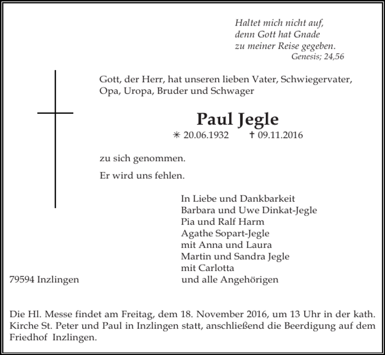 <p>Haltet mich nicht auf,<br />denn Gott hat Gnade<br />zu meiner Reise gegeben.<br />Genesis; 24,56</p><p>Gott, der Herr, hat unseren lieben Vater, Schwiegervater,<br />Opa, Uropa, Bruder und Schwager</p><p>Paul Jegle<br />! 20.06.1932</p><p>" 09.11.2016</p><p>zu sich genommen.<br />Er wird uns fehlen.</p><p>79594 Inzlingen</p><p>In Liebe und Dankbarkeit<br />Barbara und Uwe Dinkat-Jegle<br />Pia und Ralf Harm<br />Agathe Sopart-Jegle<br />mit Anna und Laura<br />Martin und Sandra Jegle<br />mit Carlotta<br />und alle Angehörigen</p><p>Die Hl. Messe findet am Freitag, dem 18. November 2016, um 13 Uhr in der kath.<br />Kirche St. Peter und Paul in Inzlingen statt, anschließend die Beerdigung auf dem<br />Friedhof Inzlingen.</p>