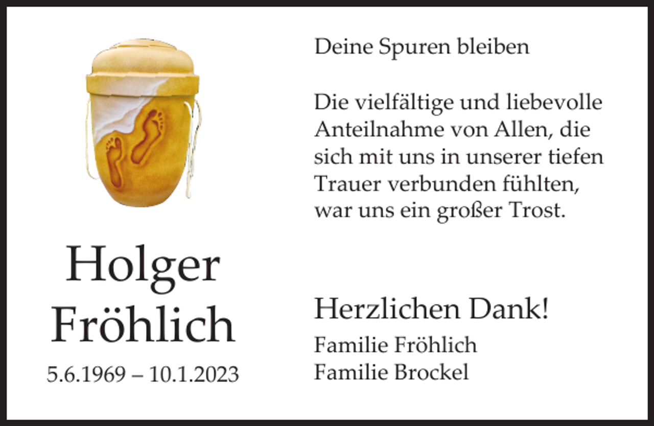 <p>Deine Spuren bleiben<br />Die vielfältige und liebevolle<br />Anteilnahme von Allen, die<br />sich mit uns in unserer tiefen<br />Trauer verbunden fühlten,<br />war uns ein großer Trost.</p><p>Holger<br />Fröhlich<br />5.6.1969 – 10.1.2023</p><p>Herzlichen Dank!<br />Familie Fröhlich<br />Familie Brockel</p>