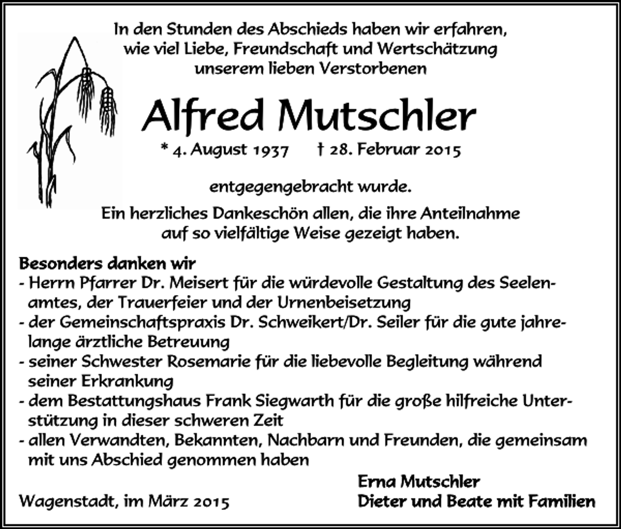 <p>In den Stunden des Abschieds haben wir erfahren,<br />wie viel Liebe, Freundschaft und Wertschätzung<br />unserem lieben Verstorbenen</p><p>Alfred Mutschler<br />* 4. August 1937</p><p>† 28. Februar 2015</p><p>entgegengebracht wurde.<br />Ein herzliches Dankeschön allen, die ihre Anteilnahme<br />auf so vielfältige Weise gezeigt haben.<br />- Herrn Pfarrer Dr. Meisert für die würdevolle Gestaltung des Seelenamtes, der Trauerfeier und der Urnenbeisetzung<br />- der Gemeinschaftspraxis Dr. Schweikert/Dr. Seiler für die gute jahrelange ärztliche Betreuung<br />- seiner Schwester Rosemarie für die liebevolle Begleitung während<br />seiner Erkrankung<br />- dem Bestattungshaus Frank Siegwarth für die große hilfreiche Unterstützung in dieser schweren Zeit<br />- allen Verwandten, Bekannten, Nachbarn und Freunden, die gemeinsam<br />mit uns Abschied genommen haben<br />Wagenstadt, im März 2015</p>
