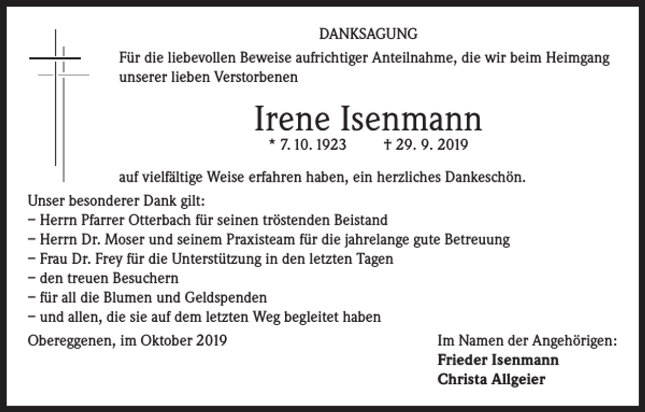 <p>DANKSAGUNG<br />Für die liebevollen Beweise aufrichtiger Anteilnahme, die wir beim Heimgang<br />unserer lieben Verstorbenen</p><p>Irene Isenmann<br />* 7. 10. 1923</p><p>† 29. 9. 2019</p><p>auf vielfältige Weise erfahren haben, ein herzliches Dankeschön.<br />Unser besonderer Dank gilt:<br />– Herrn Pfarrer Otterbach für seinen tröstenden Beistand<br />– Herrn Dr. Moser und seinem Praxisteam für die jahrelange gute Betreuung<br />– Frau Dr. Frey für die Unterstützung in den letzten Tagen<br />– den treuen Besuchern<br />– für all die Blumen und Geldspenden<br />– und allen, die sie auf dem letzten Weg begleitet haben<br />Obereggenen, im Oktober 2019 Im Namen der Angehörigen:<br />Frieder Isenmann<br />Christa Allgeier</p>