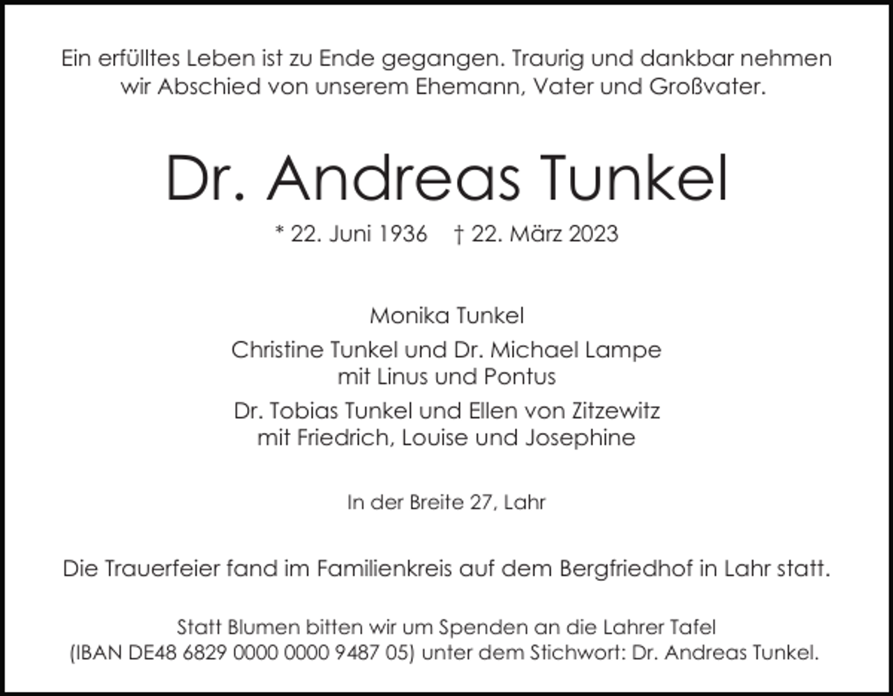 <p>Ein erfülltes Leben ist zu Ende gegangen. Traurig und dankbar nehmen<br />wir Abschied von unserem Ehemann, Vater und Großvater.</p><p>Dr. Andreas Tunkel<br />* 22. Juni 1936</p><p>† 22. März 2023</p><p>Monika Tunkel<br />Christine Tunkel und Dr. Michael Lampe<br />mit Linus und Pontus<br />Dr. Tobias Tunkel und Ellen von Zitzewitz<br />mit Friedrich, Louise und Josephine<br />In der Breite 27, Lahr</p><p>Die Trauerfeier fand im Familienkreis auf dem Bergfriedhof in Lahr statt.<br />Statt Blumen bitten wir um Spenden an die Lahrer Tafel<br />(IBAN DE48 6829 9487 05) unter dem Stichwort: Dr. Andreas Tunkel.</p>