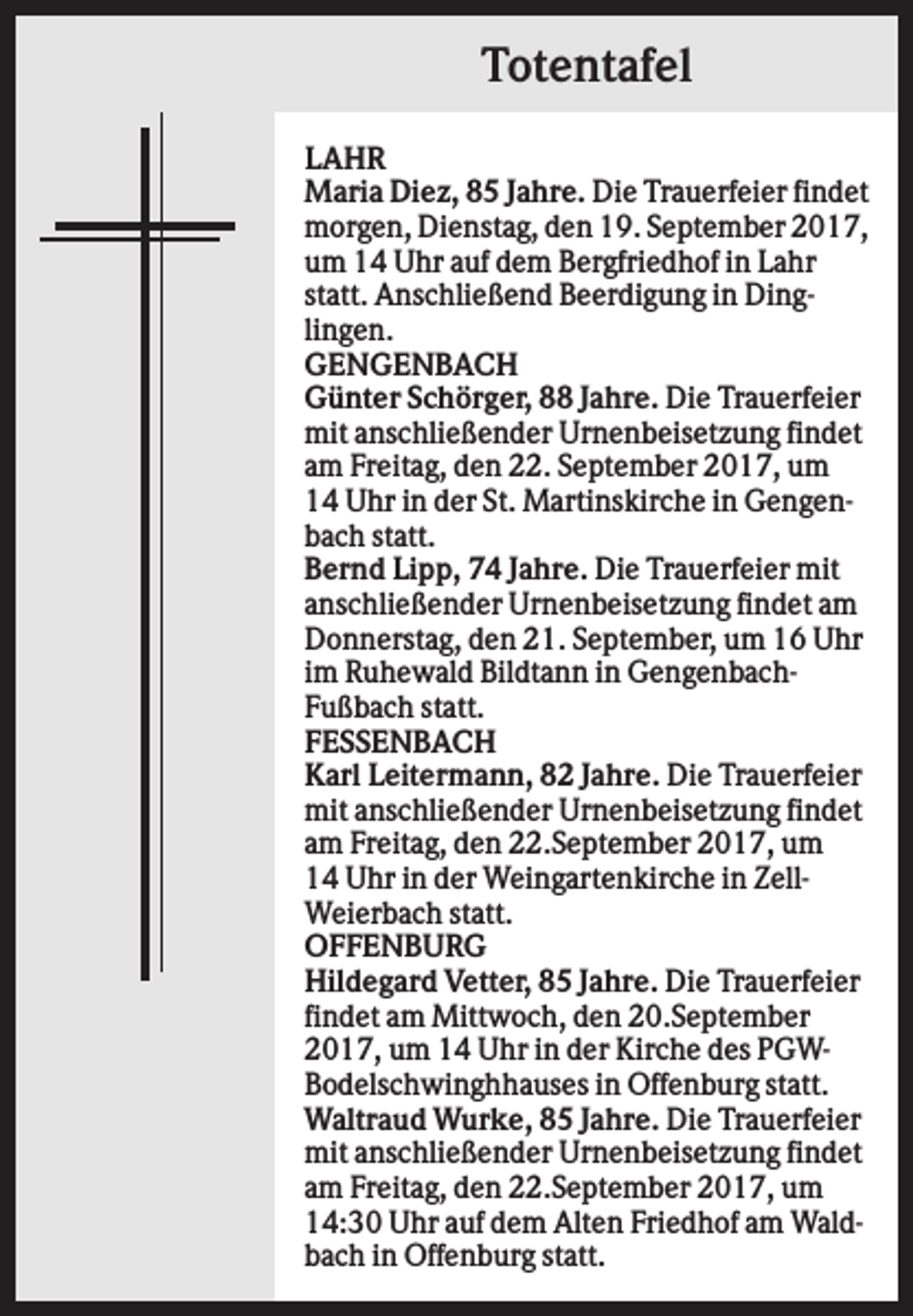 <p>Totentafel<br />LAHR<br />Maria Diez, 85 Jahre. Die Trauerfeier findet<br />morgen, Dienstag, den 19. September 2017,<br />um 14 Uhr auf dem Bergfriedhof in Lahr<br />statt. Anschließend Beerdigung in Dinglingen.<br />GENGENBACH<br />Günter Schörger, 88 Jahre. Die Trauerfeier<br />mit anschließender Urnenbeisetzung findet<br />am Freitag, den 22. September 2017, um<br />14 Uhr in der St. Martinskirche in Gengenbach statt.<br />Bernd Lipp, 74 Jahre. Die Trauerfeier mit<br />anschließender Urnenbeisetzung findet am<br />Donnerstag, den 21. September, um 16 Uhr<br />im Ruhewald Bildtann in GengenbachFußbach statt.<br />FESSENBACH<br />Karl Leitermann, 82 Jahre. Die Trauerfeier<br />mit anschließender Urnenbeisetzung findet<br />am Freitag, den 22.September 2017, um<br />14 Uhr in der Weingartenkirche in ZellWeierbach statt.<br />OFFENBURG<br />Hildegard Vetter, 85 Jahre. Die Trauerfeier<br />findet am Mittwoch, den 20.September<br />2017, um 14 Uhr in der Kirche des PGWBodelschwinghhauses in Offenburg statt.<br />Waltraud Wurke, 85 Jahre. Die Trauerfeier<br />mit anschließender Urnenbeisetzung findet<br />am Freitag, den 22.September 2017, um<br />14:30 Uhr auf dem Alten Friedhof am Waldbach in Offenburg statt.</p>