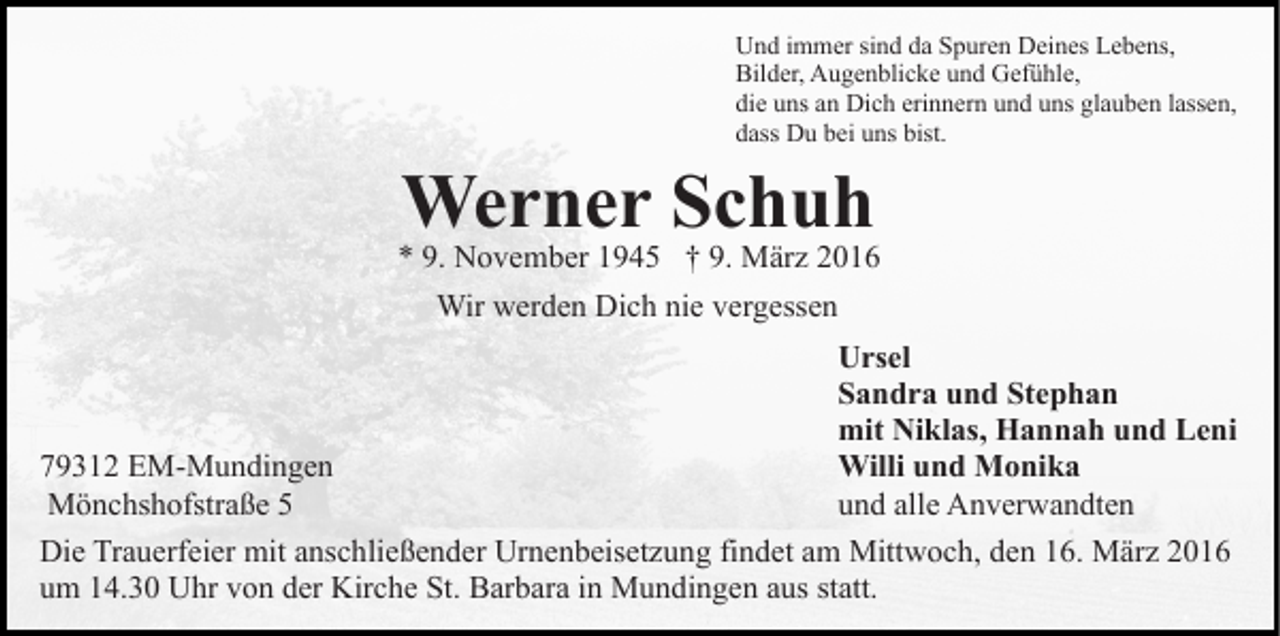 <p>Und immer sind da Spuren Deines Lebens,<br />Bilder, Augenblicke und Gefühle,<br />die uns an Dich erinnern und uns glauben lassen,<br />dass Du bei uns bist.</p><p>Werner Schuh</p><p>* 9. November 1945 † 9. März 2016<br />Wir werden Dich nie vergessen<br />Ursel<br />Sandra und Stephan<br />mit Niklas, Hannah und Leni<br />Willi und Monika<br />79312 EM-Mundingen<br />und alle Anverwandten<br />Mönchshofstraße 5<br />Die Trauerfeier mit anschließender Urnenbeisetzung findet am Mittwoch, den 16. März 2016<br />um 14.30 Uhr von der Kirche St. Barbara in Mundingen aus statt.</p>
