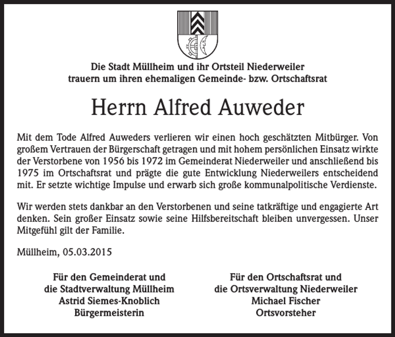 <p>Die Stadt Müllheim und ihr Ortsteil Niederweiler<br />trauern um ihren ehemaligen Gemeinde- bzw. Ortschaftsrat</p><p>Herrn Alfred Auweder<br />Mit dem Tode Alfred Auweders verlieren wir einen hoch geschätzten Mitbürger. Von<br />großem Vertrauen der Bürgerschaft getragen und mit hohem persönlichen Einsatz wirkte<br />der Verstorbene von 1956 bis 1972 im Gemeinderat Niederweiler und anschließend bis<br />1975 im Ortschaftsrat und prägte die gute Entwicklung Niederweilers entscheidend<br />mit. Er setzte wichtige Impulse und erwarb sich große kommunalpolitische Verdienste.<br />Wir werden stets dankbar an den Verstorbenen und seine tatkräftige und engagierte Art<br />denken. Sein großer Einsatz sowie seine Hilfsbereitschaft bleiben unvergessen. Unser<br />Mitgefühl gilt der Familie.<br />Müllheim, 05.03.2015<br />Für den Gemeinderat und<br />die Stadtverwaltung Müllheim<br />Astrid Siemes-Knoblich<br />Bürgermeisterin</p><p>Für den Ortschaftsrat und<br />die Ortsverwaltung Niederweiler<br />Michael Fischer<br />Ortsvorsteher</p>