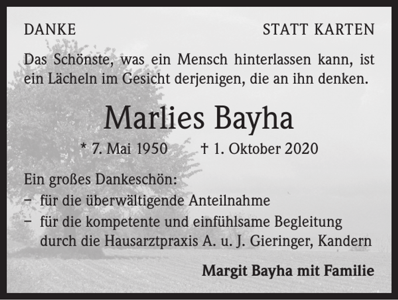 <p>DANKE</p><p>STATT KARTEN</p><p>Das Schönste, was ein Mensch hinterlassen kann, ist<br />ein Lächeln im Gesicht derjenigen, die an ihn denken.</p><p>Marlies Bayha<br />* 7. Mai 1950 † 1. Oktober 2020<br />Ein großes Dankeschön:<br />– für die überwältigende Anteilnahme<br />– für die kompetente und einfühlsame Begleitung<br />durch die Hausarztpraxis A. u. J. Gieringer, Kandern<br />Margit Bayha mit Familie</p>