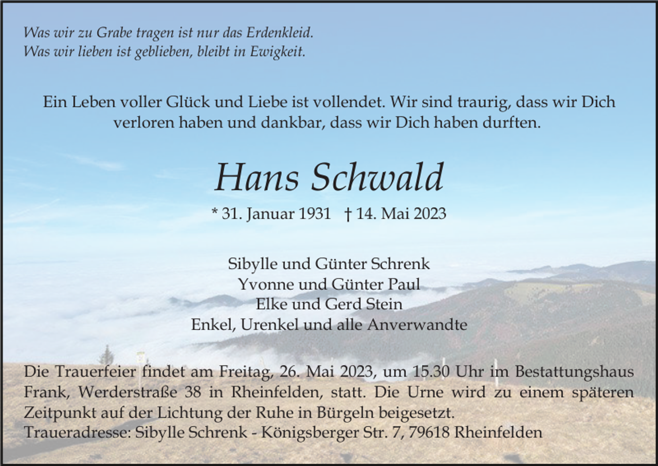 <p>Was wir zu Grabe tragen ist nur das Erdenkleid.<br />Was wir lieben ist geblieben, bleibt in Ewigkeit.</p><p>Ein Leben voller Glück und Liebe ist vollendet. Wir sind traurig, dass wir Dich<br />verloren haben und dankbar, dass wir Dich haben durften.</p><p>Hans Schwald<br />* 31. Januar 1931 † 14. Mai 2023<br />Sibylle und Günter Schrenk<br />Yvonne und Günter Paul<br />Elke und Gerd Stein<br />Enkel, Urenkel und alle Anverwandte<br />Die Trauerfeier findet am Freitag, 26. Mai 2023, um 15.30 Uhr im Bestattungshaus<br />Frank, Werderstraße 38 in Rheinfelden, statt. Die Urne wird zu einem späteren<br />Zeitpunkt auf der Lichtung der Ruhe in Bürgeln beigesetzt.<br />Traueradresse: Sibylle Schrenk - Königsberger Str. 7, 79618 Rheinfelden</p>
