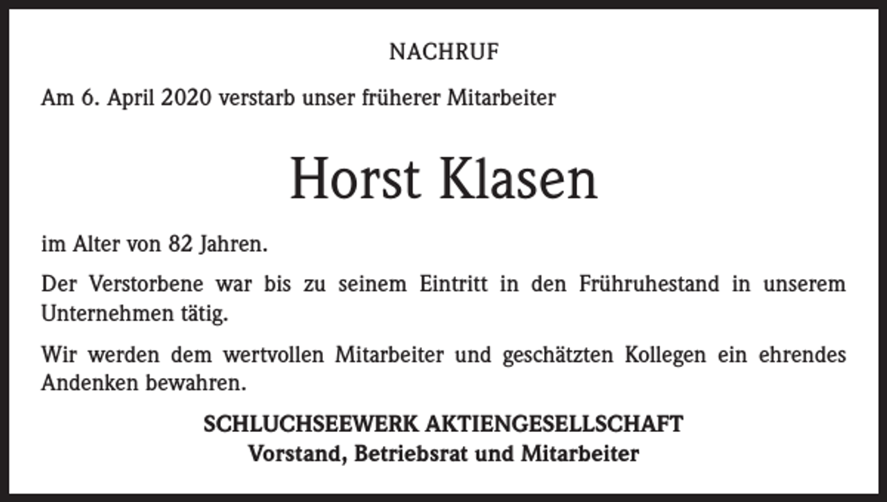 <p>NACHRUF<br />Am 6. April 2020 verstarb unser früherer Mitarbeiter</p><p>Horst Klasen<br />im Alter von 82 Jahren.<br />Der Verstorbene war bis zu seinem Eintritt in den Frühruhestand in unserem<br />­Unternehmen tätig.<br />Wir werden dem wertvollen Mitarbeiter und geschätzten Kollegen ein ehrendes<br />Andenken bewahren.<br />SCHLUCHSEEWERK AKTIENGESELLSCHAFT<br />Vorstand, Betriebsrat und Mitarbeiter</p>