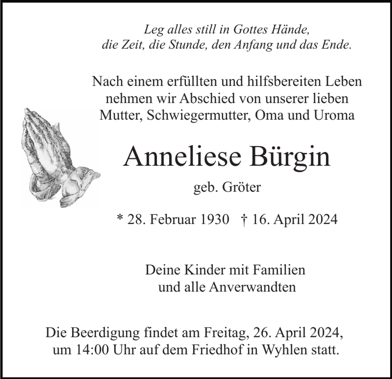 <p>Leg alles still in Gottes Hände,<br />die Zeit, die Stunde, den Anfang und das Ende.</p><p>Nach einem erfüllten und hilfsbereiten Leben<br />nehmen wir Abschied von unserer lieben<br />Mutter, Schwiegermutter, Oma und Uroma</p><p>Anneliese Bürgin<br />geb. Gröter<br />* 28. Februar 1930 † 16. April 2024<br />Deine Kinder mit Familien<br />und alle Anverwandten<br />Die Beerdigung findet am Freitag, 26. April 2024,<br />um 14:00 Uhr auf dem Friedhof in Wyhlen statt.</p>
