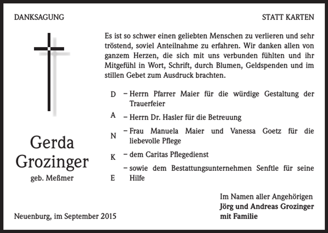<p>DANKSAGUNG</p><p>STATT KARTEN<br />Es ist so schwer einen geliebten Menschen zu verlieren und sehr<br />tröstend, soviel Anteilnahme zu erfahren. Wir danken allen von<br />ganzem Herzen, die sich mit uns verbunden fühlten und ihr<br />Mitgefühl in Wort, Schrift, durch Blumen, Geldspenden und im<br />stillen Gebet zum Ausdruck brachten.<br />D – Herrn Pfarrer Maier für die würdige Gestaltung der<br />Trauerfeier<br />A – Herrn Dr. Hasler für die Betreuung</p><p>Gerda<br />Grozinger<br />geb. Meßmer</p><p>N</p><p>– Frau Manuela Maier und Vanessa Goetz für die<br />liebevolle Pflege</p><p>K – dem Caritas Pflegedienst<br />– sowie dem Bestattungsunternehmen Senftle für seine<br />E<br />Hilfe</p><p>Neuenburg, im September 2015</p><p>Im Namen aller Angehörigen<br />Jörg und Andreas Grozinger<br />mit Familie</p>