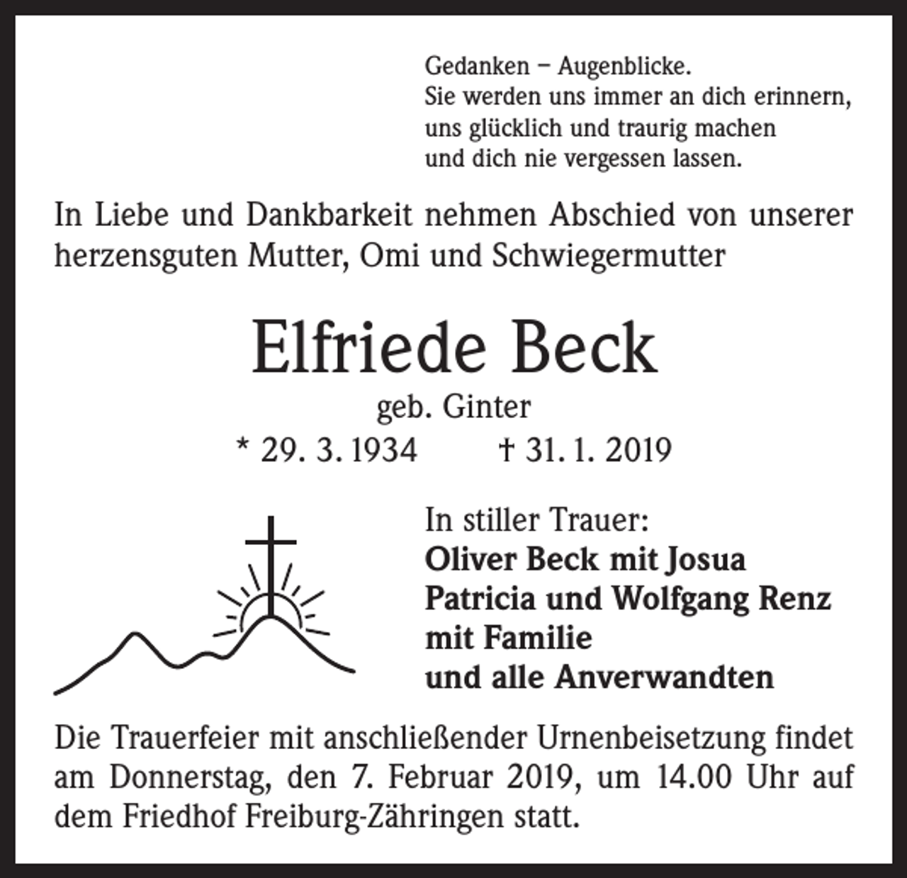<p>Gedanken – Augenblicke.<br />Sie werden uns immer an dich erinnern,<br />uns glücklich und traurig machen<br />und dich nie vergessen lassen.</p><p>In Liebe und Dankbarkeit nehmen Abschied von unserer<br />herzensguten Mutter, Omi und Schwiegermutter</p><p>Elfriede Beck</p><p>geb. Ginter<br />* 29. 3. 1934 † 31. 1. 2019<br />In stiller Trauer:<br />Oliver Beck mit Josua<br />Patricia und Wolfgang Renz<br />mit Familie<br />und alle Anverwandten<br />Die Trauerfeier mit anschließender Urnenbeisetzung findet<br />am Donnerstag, den 7. Februar 2019, um 14.00 Uhr auf<br />dem Friedhof Freiburg-Zähringen statt.</p>