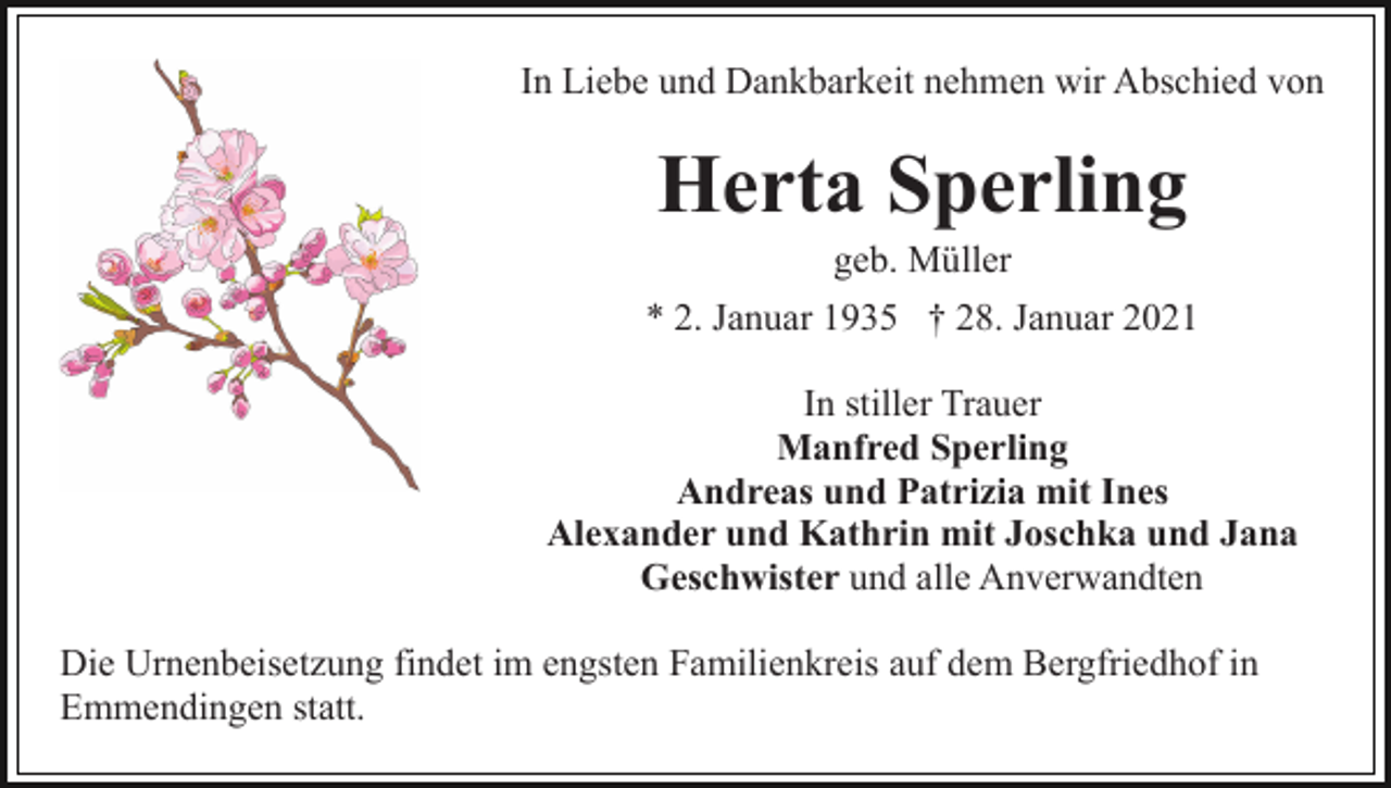 <p>In Liebe und Dankbarkeit nehmen wir Abschied von</p><p>Herta Sperling<br />geb. Müller<br />* 2. Januar 1935 † 28. Januar 2021<br />In stiller Trauer<br />Manfred Sperling<br />Andreas und Patrizia mit Ines<br />Alexander und Kathrin mit Joschka und Jana<br />Geschwister und alle Anverwandten<br />Die Urnenbeisetzung findet im engsten Familienkreis auf dem Bergfriedhof in<br />Emmendingen statt.</p>