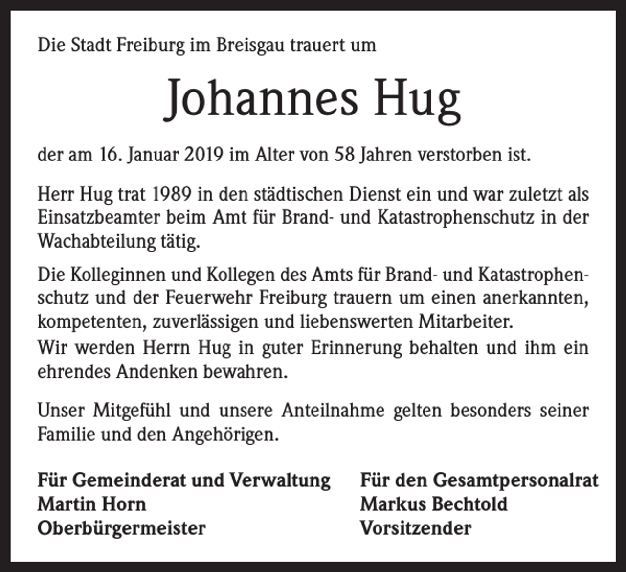 <p>Die Stadt Freiburg im Breisgau trauert um</p><p>Johannes Hug<br />der am 16. Januar 2019 im Alter von 58 Jahren verstorben ist.<br />Herr Hug trat 1989 in den städtischen Dienst ein und war zuletzt als<br />Einsatzbeamter beim Amt für Brand- und Katastrophenschutz in der<br />Wachabteilung tätig.<br />Die Kolleginnen und Kollegen des Amts für Brand- und Katastrophenschutz und der Feuerwehr Freiburg trauern um einen anerkannten,<br />kompetenten, zuverlässigen und liebenswerten Mitarbeiter.<br />Wir werden Herrn Hug in guter Erinnerung behalten und ihm ein<br />ehrendes Andenken bewahren.<br />Unser Mitgefühl und unsere Anteilnahme gelten besonders seiner<br />Familie und den Angehörigen.<br />Für Gemeinderat und Verwaltung<br />Martin Horn<br />Oberbürgermeister</p><p>Für den Gesamtpersonalrat<br />Markus Bechtold<br />Vorsitzender</p>