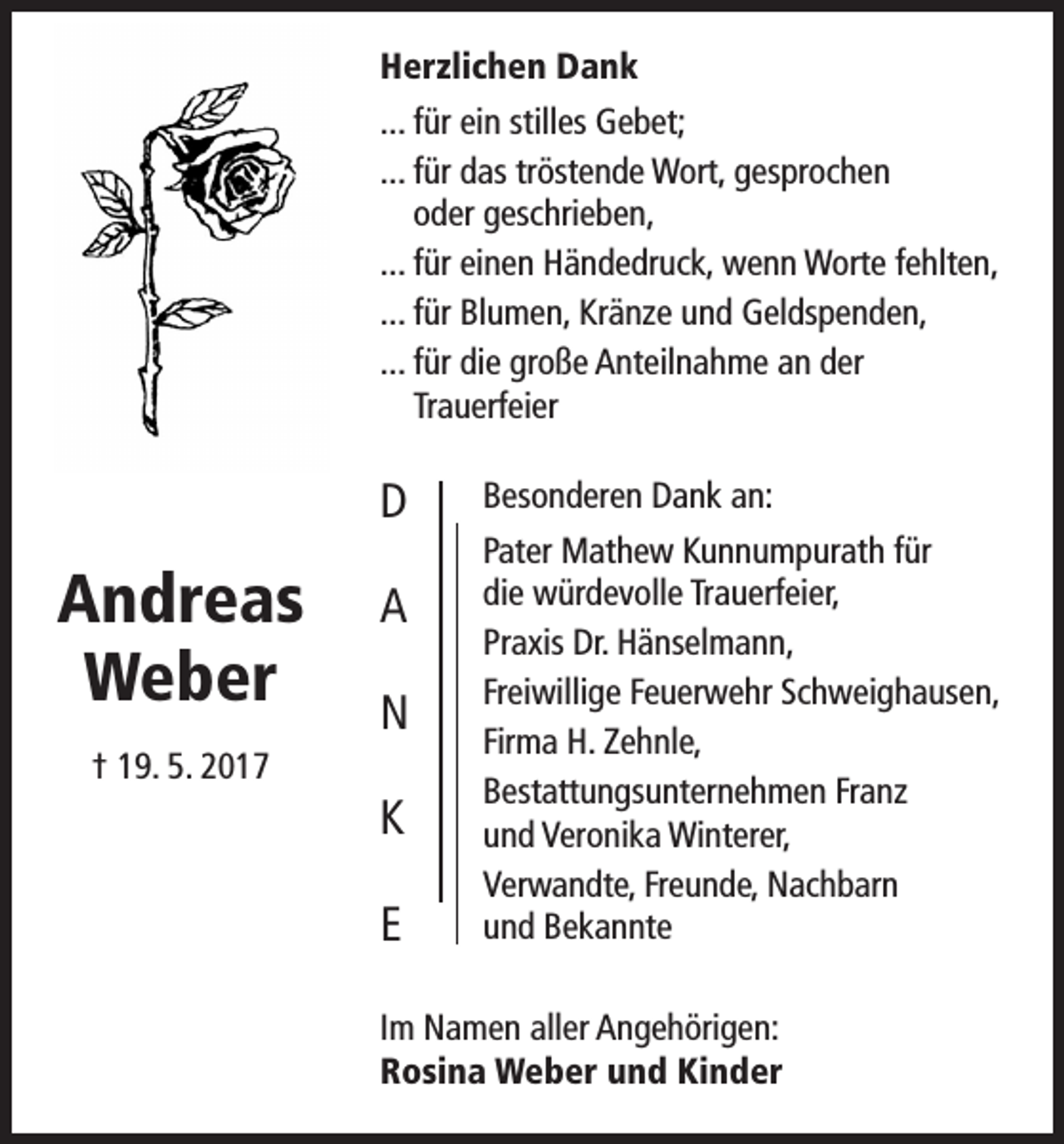 <p>Herzlichen Dank<br />... für ein stilles Gebet;<br />... für das tröstende Wort, gesprochen<br />oder geschrieben,<br />... für einen Händedruck, wenn Worte fehlten,<br />... für Blumen, Kränze und Geldspenden,<br />... für die große Anteilnahme an der<br />Trauerfeier</p><p>D</p><p>Andreas<br />Weber</p><p>A<br />N</p><p>† 19. 5. 2017</p><p>K<br />E</p><p>Besonderen Dank an:<br />Pater Mathew Kunnumpurath für<br />die würdevolle Trauerfeier,<br />Praxis Dr. Hänselmann,<br />Freiwillige Feuerwehr Schweighausen,<br />Firma H. Zehnle,<br />Bestattungsunternehmen Franz<br />und Veronika Winterer,<br />Verwandte, Freunde, Nachbarn<br />und Bekannte</p><p>Im Namen aller Angehörigen:<br />Rosina Weber und Kinder</p>