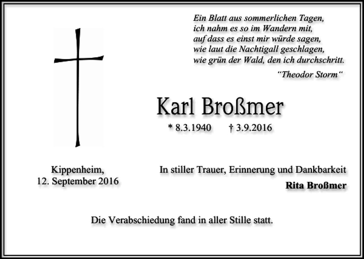 <p>Ein Blatt aus sommerlichen Tagen,<br />ich nahm es so im Wandern mit,<br />auf dass es einst mir würde sagen,<br />wie laut die Nachtigall geschlagen,<br />wie grün der Wald, den ich durchschritt.<br />“Theodor Storm“</p><p>Karl Broßmer<br />* 8.3.1940</p><p>Kippenheim,<br />12. September 2016</p><p>† 3.9.2016</p><p>In stiller Trauer, Erinnerung und Dankbarkeit</p><p>Die Verabschiedung fand in aller Stille statt.</p><p>Rita Broßmer</p>