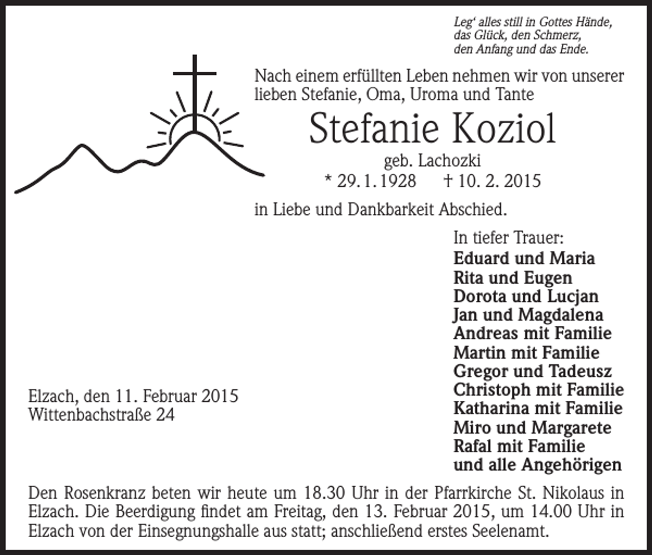 <p>Leg‘ alles still in Gottes Hände,<br />das Glück, den Schmerz,<br />den Anfang und das Ende.</p><p>Nach einem erfüllten Leben nehmen wir von unserer<br />lieben Stefanie, Oma, Uroma und Tante</p><p>Stefanie Koziol<br />geb. Lachozki<br />* 29. 1. 1928 † 10. 2. 2015</p><p>in Liebe und Dankbarkeit Abschied.</p><p>Elzach, den 11. Februar 2015<br />Wittenbachstraße 24</p><p>In tiefer Trauer:<br />Eduard und Maria<br />Rita und Eugen<br />Dorota und Lucjan<br />Jan und Magdalena<br />Andreas mit Familie<br />Martin mit Familie<br />Gregor und Tadeusz<br />Christoph mit Familie<br />Katharina mit Familie<br />Miro und Margarete<br />Rafal mit Familie<br />und alle Angehörigen</p><p>Den Rosenkranz beten wir heute um 18.30 Uhr in der Pfarrkirche St. Nikolaus in<br />Elzach. Die Beerdigung findet am Freitag, den 13. Februar 2015, um 14.00 Uhr in<br />Elzach von der Einsegnungshalle aus statt; anschließend erstes Seelenamt.</p>