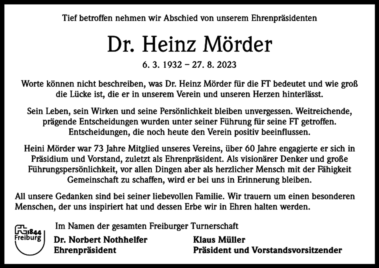 <p>Tief betroffen nehmen wir Abschied von unserem Ehrenpräsidenten</p><p>Dr. Heinz Mörder<br />6. 3. 1932 – 27. 8. 2023<br />Worte können nicht beschreiben, was Dr. Heinz Mörder für die FT bedeutet und wie groß<br />die Lücke ist, die er in unserem Verein und unseren Herzen hinterlässt.<br />Sein Leben, sein Wirken und seine Persönlichkeit bleiben unvergessen. Weitreichende,<br />prägende Entscheidungen wurden unter seiner Führung für seine FT getroffen.<br />Entscheidungen, die noch heute den Verein positiv beeinflussen.<br />Heini Mörder war 73 Jahre Mitglied unseres Vereins, über 60 Jahre engagierte er sich in<br />Präsidium und Vorstand, zuletzt als Ehrenpräsident. Als visionärer Denker und große<br />Führungspersönlichkeit, vor allen Dingen aber als herzlicher Mensch mit der Fähigkeit<br />Gemeinschaft zu schaffen, wird er bei uns in Erinnerung bleiben.<br />All unsere Gedanken sind bei seiner liebevollen Familie. Wir trauern um einen besonderen<br />Menschen, der uns inspiriert hat und dessen Erbe wir in Ehren halten werden.</p><p>Im Namen der gesamten Freiburger Turnerschaft<br />Dr. Norbert Nothhelfer<br />Klaus Müller<br />Ehrenpräsident<br />Präsident und Vorstandsvorsitzender</p>