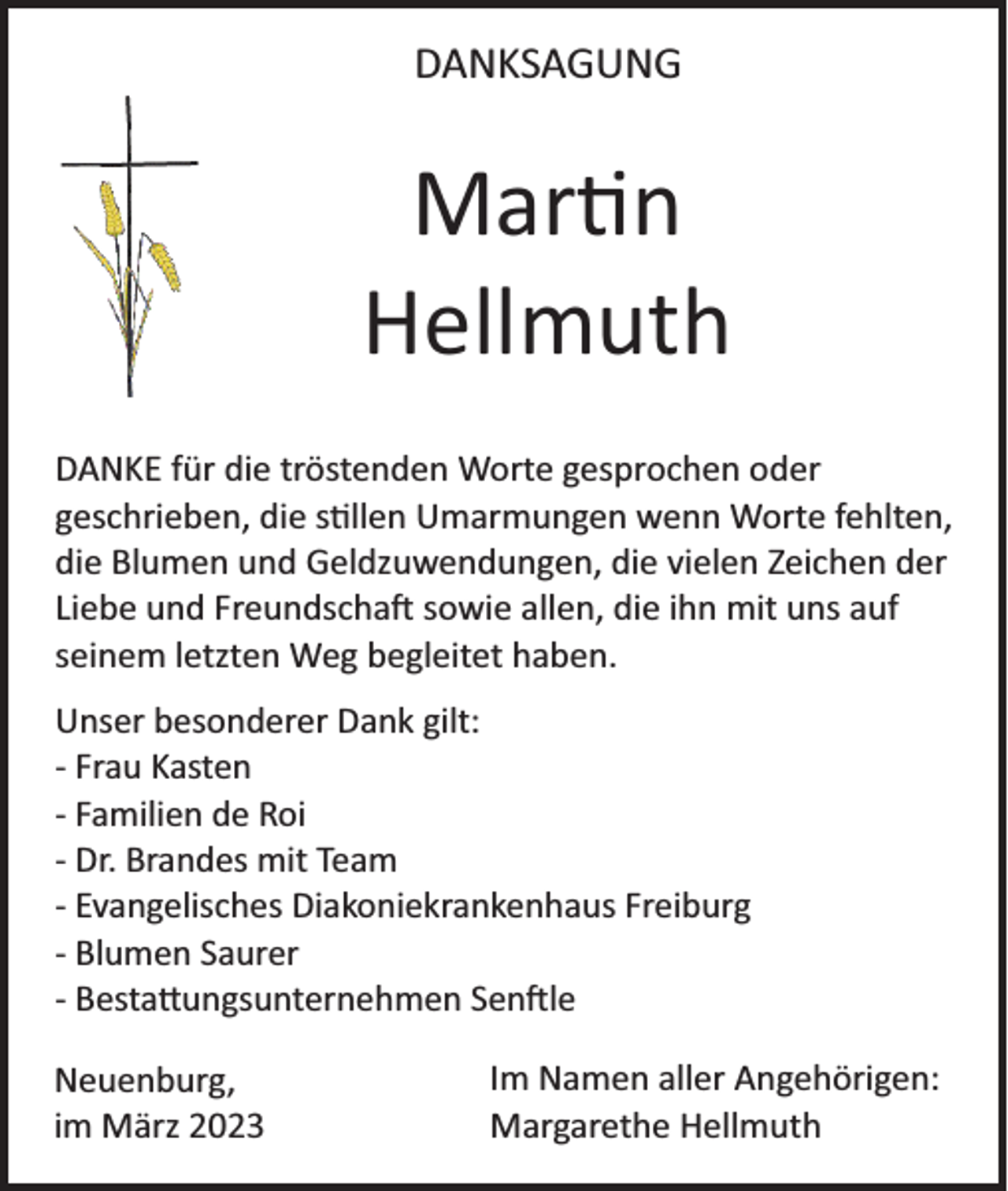 <p>DANKSAGUNG</p><p>Mar n<br />Hellmuth<br />DANKE für die tröstenden Worte gesprochen oder<br />geschrieben, die s llen Umarmungen wenn Worte fehlten,<br />die Blumen und Geldzuwendungen, die vielen Zeichen der<br />Liebe und Freundscha� sowie allen, die ihn mit uns auf<br />seinem letzten Weg begleitet haben.</p><p>Unser besonderer Dank gilt:<br />- Frau Kasten<br />- Familien de Roi<br />- Dr. Brandes mit Team<br />- Evangelisches Diakoniekrankenhaus Freiburg<br />- Blumen Saurer<br />- Besta ungsunternehmen Sen�le<br />Neuenburg,<br />im März 2023</p><p>Im Namen aller Angehörigen:<br />Margarethe Hellmuth</p>