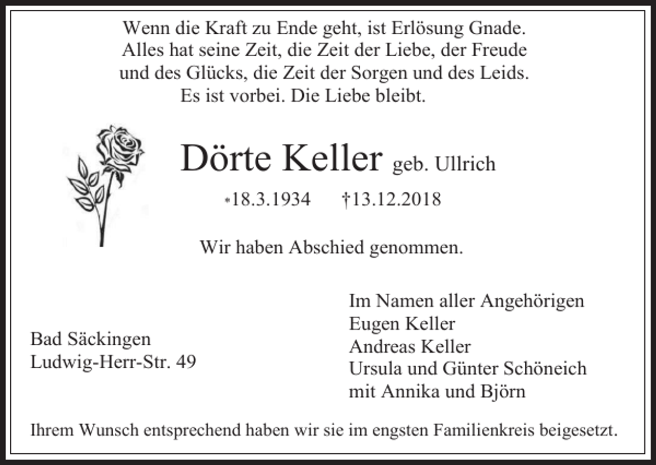<p>Wenn die Kraft zu Ende geht, ist Erlösung Gnade.<br />Alles hat seine Zeit, die Zeit der Liebe, der Freude<br />und des Glücks, die Zeit der Sorgen und des Leids.<br />Es ist vorbei. Die Liebe bleibt.</p><p>Dörte Keller geb. Ullrich<br />11</p><p>*18.3.1934</p><p>†13.12.2018</p><p>WWir haben Abschied genommen.</p><p>Bad Säckingen<br />Ludwig-Herr-Str. 49</p><p>Im Namen aller Angehörigen<br />Eugen Keller<br />Andreas Keller<br />Ursula und Günter Schöneich<br />mit Annika und Björn</p><p>Ihrem Wunsch entsprechend haben wir sie im engsten Familienkreis beigesetzt.</p>