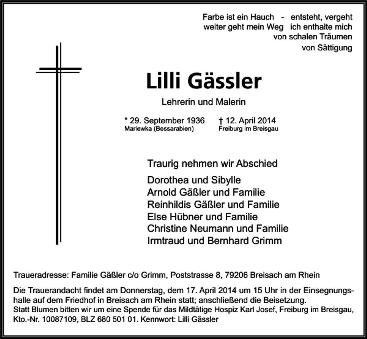<p>Farbe ist ein Hauch - entsteht, vergeht<br />weiter geht mein Weg ich enthalte mich<br />von schalen Träumen<br />von Sättigung</p><p>Lilli Gässler<br />Lehrerin und Malerin<br />* 29. September 1936<br />Mariewka (Bessarabien)</p><p>† 12. April 2014</p><p>Freiburg im Breisgau</p><p>Traurig nehmen wir Abschied<br />Dorothea und Sibylle<br />Arnold Gäßler und Familie<br />Reinhildis Gäßler und Familie<br />Else Hübner und Familie<br />Christine Neumann und Familie<br />Irmtraud und Bernhard Grimm<br />Traueradresse: Familie Gäßler c/o Grimm, Poststrasse 8, 79206 Breisach am Rhein<br />Die Trauerandacht findet am Donnerstag, dem 17. April 2014 um 15 Uhr in der Einsegnungshalle auf dem Friedhof in Breisach am Rhein statt; anschließend die Beisetzung.<br />Statt Blumen bitten wir um eine Spende für das Mildtätige Hospiz Karl Josef, Freiburg im Breisgau,<br />Kto.-Nr. 10087109, BLZ 680 5. Kennwort: Lilli Gässler</p>
