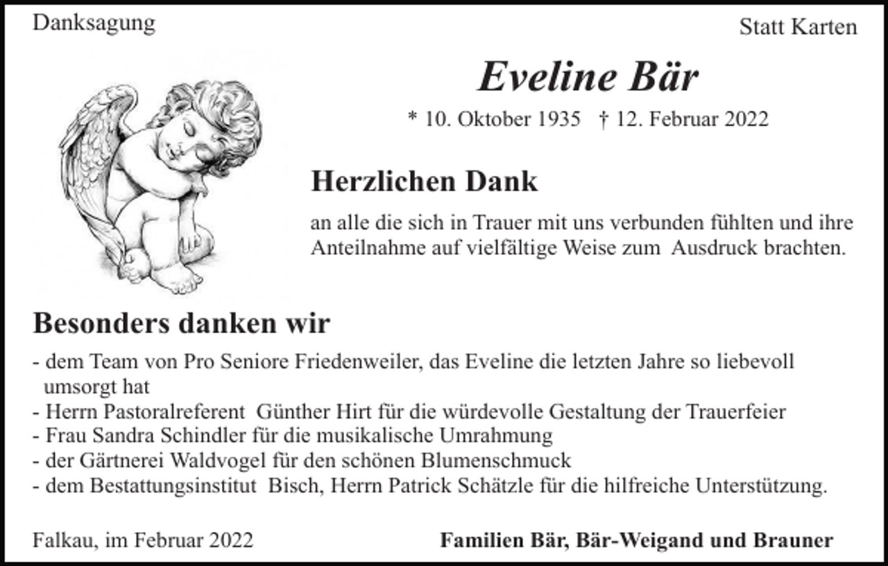 <p>Danksagung</p><p>Statt Karten</p><p>Eveline Bär<br />* 10. Oktober 1935 † 12. Februar 2022</p><p>Herzlichen Dank<br />an alle die sich in Trauer mit uns verbunden fühlten und ihre<br />Anteilnahme auf vielfältige Weise zum Ausdruck brachten.</p><p>Besonders danken wir<br />- dem Team von Pro Seniore Friedenweiler, das Eveline die letzten Jahre so liebevoll<br />umsorgt hat<br />- Herrn Pastoralreferent Günther Hirt für die würdevolle Gestaltung der Trauerfeier<br />- Frau Sandra Schindler für die musikalische Umrahmung<br />- der Gärtnerei Waldvogel für den schönen Blumenschmuck<br />- dem Bestattungsinstitut Bisch, Herrn Patrick Schätzle für die hilfreiche Unterstützung.<br />Falkau, im Februar 2022</p><p>Familien Bär, Bär-Weigand und Brauner</p>