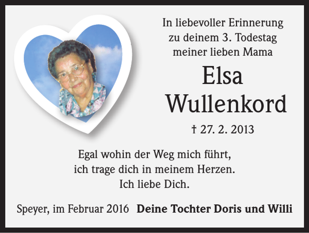 <p>In liebevoller Erinnerung<br />zu deinem 3. Todestag<br />meiner lieben Mama</p><p>Elsa<br />Wullenkord<br />† 27. 2. 2013<br />Egal wohin der Weg mich führt,<br />ich trage dich in meinem Herzen.<br />Ich liebe Dich.<br />Speyer, im Februar 2016 Deine Tochter Doris und Willi</p>