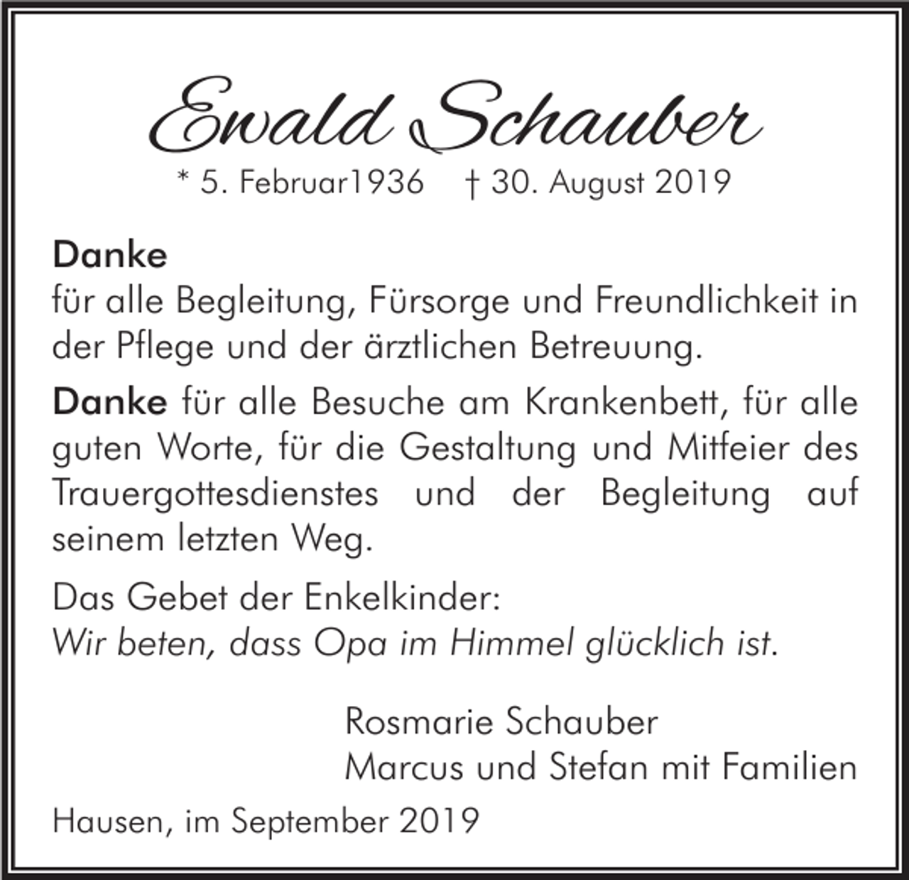 <p>Ewald Schauber<br />* 5. Februar1936</p><p>† 30. August 2019</p><p>Danke<br />für alle Begleitung, Fürsorge und Freundlichkeit in<br />der Pflege und der ärztlichen Betreuung.<br />Danke für alle Besuche am Krankenbett, für alle<br />guten Worte, für die Gestaltung und Mitfeier des<br />Trauergottesdienstes und der Begleitung auf<br />seinem letzten Weg.<br />Das Gebet der Enkelkinder:<br />Wir beten, dass Opa im Himmel glücklich ist.<br />Rosmarie Schauber<br />Marcus und Stefan mit Familien<br />Hausen, im September 2019</p>