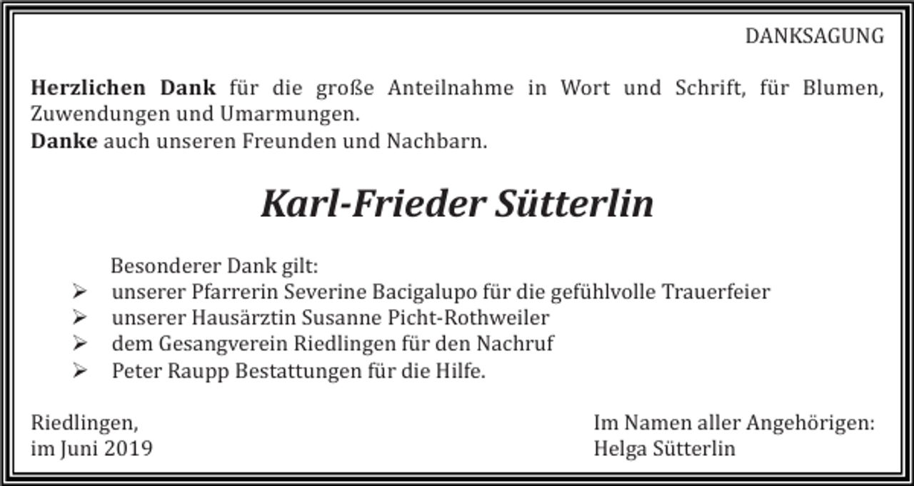 <p>DANKSAGUNG<br />Herzlichen Dank für die große Anteilnahme in Wort und Schrift, für Blumen,<br />Zuwendungen und Umarmungen.<br />Danke auch unseren Freunden und Nachbarn.</p><p>Karl-Frieder Sütterlin<br />�<br />�<br />�<br />�</p><p>Besonderer Dank gilt:<br />unserer Pfarrerin Severine Bacigalupo für die gefühlvolle Trauerfeier<br />unserer Hausärztin Susanne Picht-Rothweiler<br />dem Gesangverein Riedlingen für den Nachruf<br />Peter Raupp Bestattungen für die Hilfe.</p><p>Riedlingen,<br />im Juni 2019</p><p>Im Namen aller Angehörigen:<br />Helga Sütterlin</p>