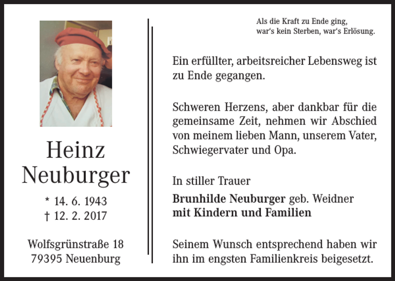 <p>Als die Kraft zu Ende ging,<br />war‘s kein Sterben, war‘s Erlösung.</p><p>Ein erfüllter, arbeitsreicher Lebensweg ist<br />zu Ende gegangen.</p><p>Heinz<br />Neuburger<br />* 14. 6. 1943<br />† 12. 2. 2017<br />Wolfsgrünstraße 18<br />79395 Neuenburg</p><p>Schweren Herzens, aber dankbar für die<br />gemeinsame Zeit, nehmen wir Abschied<br />von meinem lieben Mann, unserem Vater,<br />Schwiegervater und Opa.<br />In stiller Trauer<br />Brunhilde Neuburger geb. Weidner<br />mit Kindern und Familien<br />Seinem Wunsch entsprechend haben wir<br />ihn im engsten Familienkreis beigesetzt.</p>