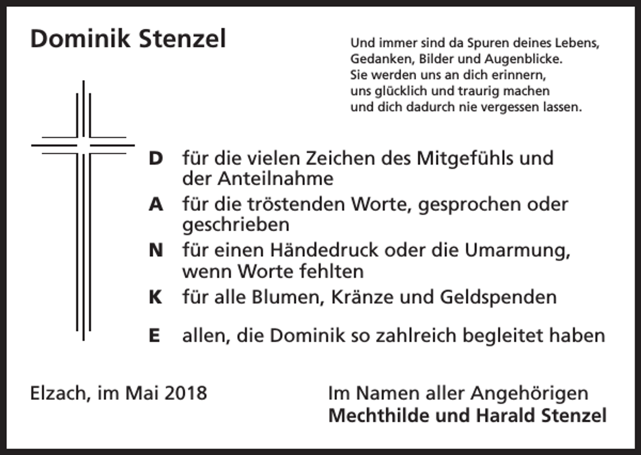 <p>Dominik Stenzel</p><p>nd immer sind da Spuren deines Lebens,<br />U<br />Gedanken, Bilder und Augenblicke.<br />Sie werden uns an dich erinnern,<br />uns glücklich und traurig machen<br />und dich dadurch nie vergessen lassen.</p><p>D für die vielen Zeichen des Mitgefühls und<br />der Anteilnahme</p><p>A für die tröstenden Worte, gesprochen oder<br />geschrieben</p><p>N für einen Händedruck oder die Umarmung,<br />wenn Worte fehlten</p><p>K für alle Blumen, Kränze und Geldspenden</p><p>E allen, die Dominik so zahlreich begleitet haben</p><p>Elzach, im Mai 2018</p><p>Im Namen aller Angehörigen<br />Mechthilde und Harald Stenzel</p>
