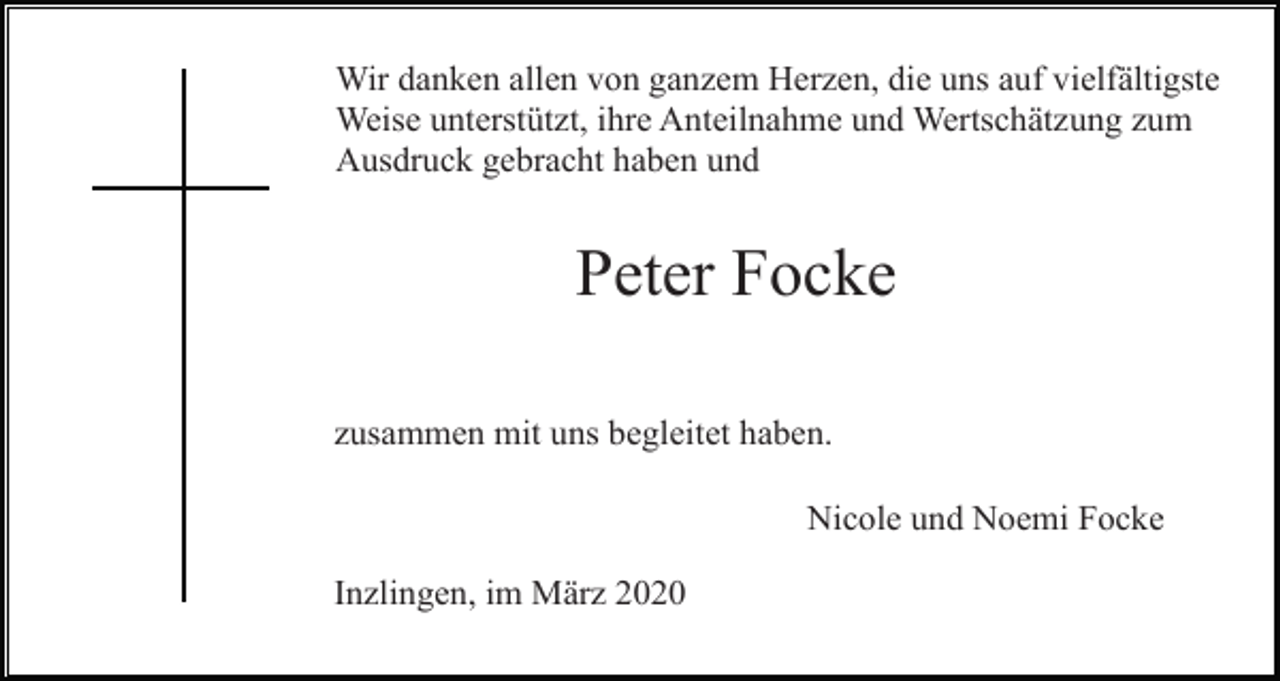 <p>Wir danken allen von ganzem Herzen, die uns auf vielfältigste<br />Weise unterstützt, ihre Anteilnahme und Wertschätzung zum<br />Ausdruck gebracht haben und</p><p>Peter Focke<br />zusammen mit uns begleitet haben.<br />Nicole und Noemi Focke<br />Inzlingen, im März 2020</p>
