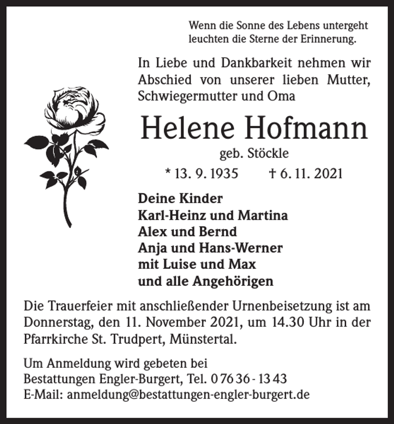<p>Wenn die Sonne des Lebens untergeht<br />leuchten die Sterne der Erinnerung.</p><p>In Liebe und Dankbarkeit nehmen wir<br />Abschied von unserer lieben Mutter,<br />Schwiegermutter und Oma</p><p>Helene Hofmann<br />geb. Stöckle<br />* 13. 9. 1935 † 6. 11. 2021</p><p>Deine Kinder<br />Karl-Heinz und Martina<br />Alex und Bernd<br />Anja und Hans-Werner<br />mit Luise und Max<br />und alle Angehörigen<br />Die Trauerfeier mit anschließender Urnenbeisetzung ist am<br />Donnerstag, den 11. November 2021, um 14.30 Uhr in der<br />Pfarrkirche St. Trudpert, Münstertal.<br />Um Anmeldung wird gebeten bei<br />Bestattungen Engler-Burgert, Tel. 0 76 36 - 13 43<br />E-Mail: anmeldung@bestattungen-engler-burgert.de</p>