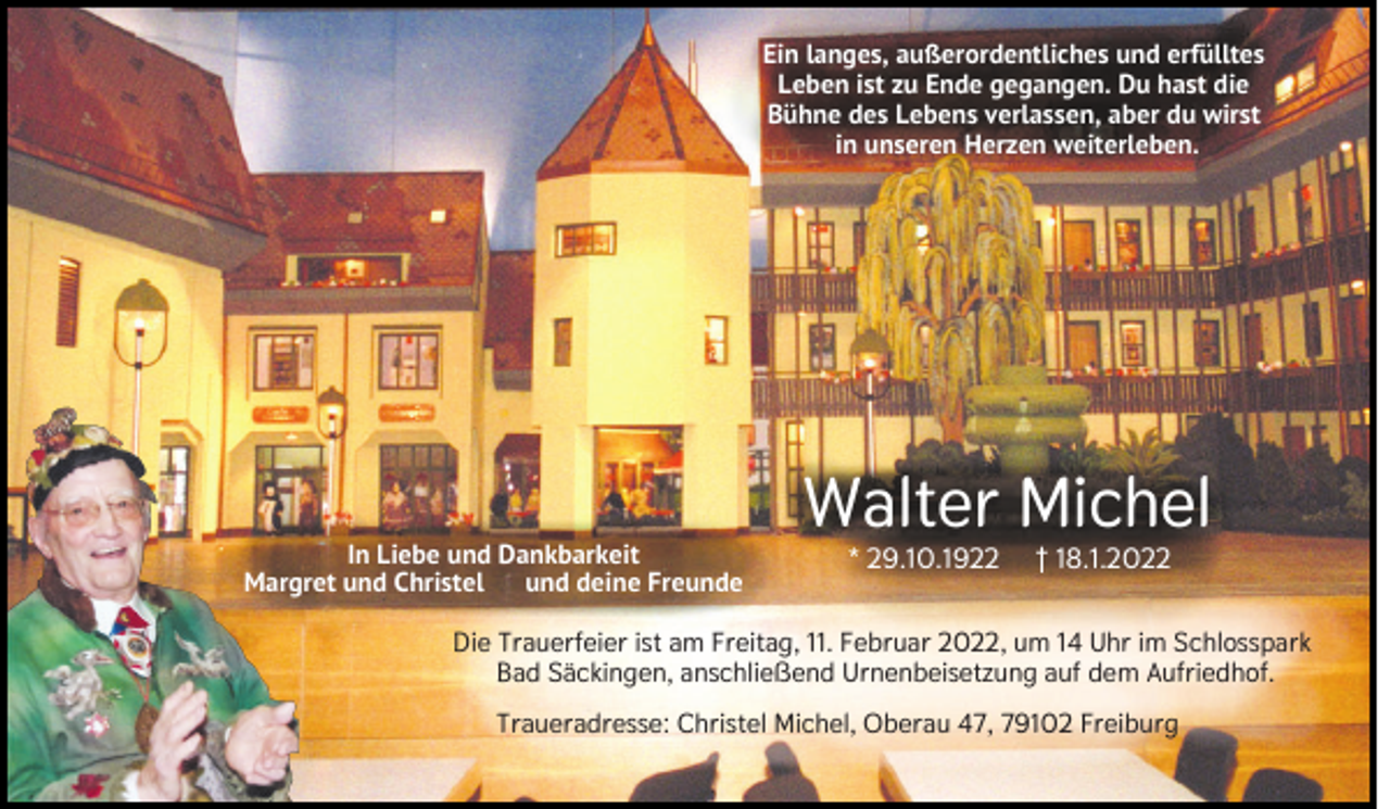 <p>Ein langes, außerordentliches und erfülltes<br />Leben ist zu Ende gegangen. Du hast die<br />Bühne des Lebens verlassen, aber du wirst<br />in unseren Herzen weiterleben.</p><p>In Liebe und Dankbarkeit<br />Margret und Christel<br />und deine Freunde</p><p>Walter Michel<br />* 29.10.1922</p><p>† 18.1.2022</p><p>Die Trauerfeier ist am Freitag, 11. Februar 2022, um 14 Uhr im Schlosspark<br />Bad Säckingen, anschließend Urnenbeisetzung auf dem Aufriedhof.<br />Traueradresse: Christel Michel, Oberau 47, 79102 Freiburg</p>