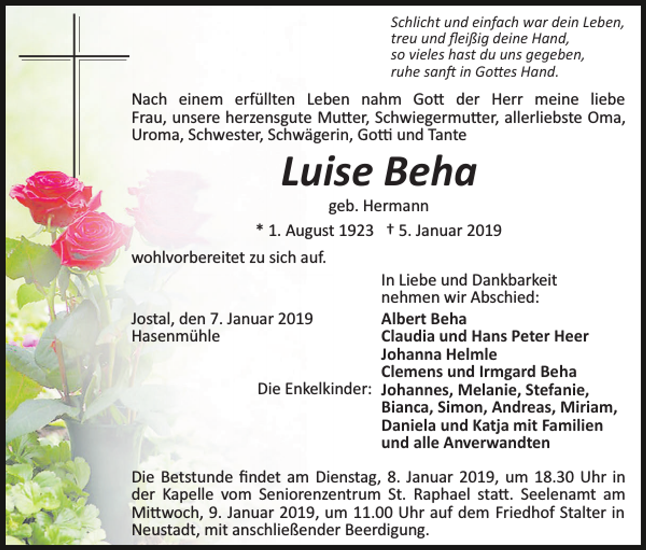 <p>Schlicht und einfach war dein Leben,<br />treu und ﬂeißig deine Hand,<br />so vieles hast du uns gegeben,<br />ruhe san� in Go�es Hand.</p><p>Nach einem erfüllten Leben nahm Go� der Herr meine liebe<br />Frau, unsere herzensgute Mu�er, Schwiegermu�er, allerliebste Oma,<br />Uroma, Schwester, Schwägerin, Go� und Tante</p><p>Luise Beha<br />geb. Hermann<br />* 1. August 1923 † 5. Januar 2019<br />wohlvorbereitet zu sich auf.<br />In Liebe und Dankbarkeit<br />nehmen wir Abschied:<br />Jostal, den 7. Januar 2019<br />Albert Beha<br />Hasenmühle<br />Claudia und Hans Peter Heer<br />Johanna Helmle<br />Clemens und Irmgard Beha<br />Die Enkelkinder: Johannes, Melanie, Stefanie,<br />Bianca, Simon, Andreas, Miriam,<br />Daniela und Katja mit Familien<br />und alle Anverwandten<br />Die Betstunde ﬁndet am Dienstag, 8. Januar 2019, um 18.30 Uhr in<br />der Kapelle vom Seniorenzentrum St. Raphael sta�. Seelenamt am<br />Mi�woch, 9. Januar 2019, um 11.00 Uhr auf dem Friedhof Stalter in<br />Neustadt, mit anschließender Beerdigung.</p>