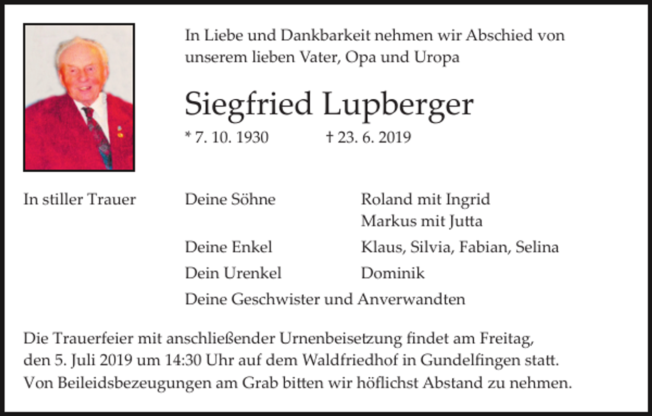 <p>In Liebe und Dankbarkeit nehmen wir Abschied von<br />unserem lieben Vater, Opa und Uropa</p><p>Siegfried Lupberger<br />* 7. 10. 1930</p><p>In stiller Trauer</p><p>† 23. 6. 2019</p><p>Deine Söhne</p><p>Roland mit Ingrid<br />Markus mit Ju�a</p><p>Deine Enkel</p><p>Klaus, Silvia, Fabian, Selina</p><p>Dein Urenkel</p><p>Dominik</p><p>Deine Geschwister und Anverwandten<br />Die Trauerfeier mit anschließender Urnenbeise�ung ﬁndet am Freitag,<br />den 5. Juli 2019 um 14:30 Uhr auf dem Waldfriedhof in Gundelﬁngen sta�.<br />Von Beileidsbezeugungen am Grab bi�en wir höﬂichst Abstand zu nehmen.</p>