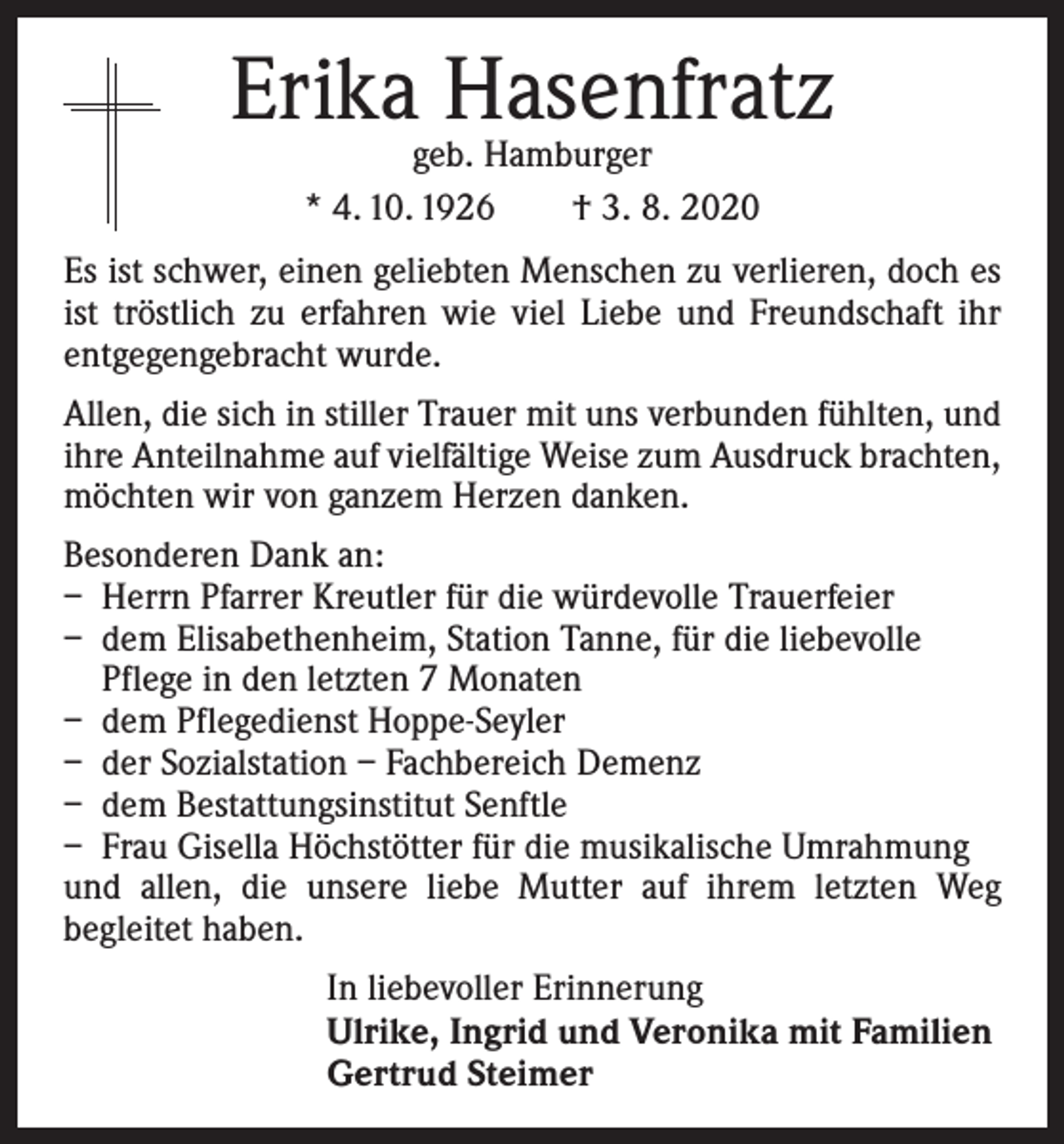 <p>Erika Hasenfratz<br />geb. Hamburger<br />* 4. 10. 1926 † 3. 8. 2020</p><p>Es ist schwer, einen geliebten Menschen zu verlieren, doch es<br />ist tröstlich zu erfahren wie viel Liebe und Freundschaft ihr<br />entgegengebracht wurde.<br />Allen, die sich in stiller Trauer mit uns verbunden fühlten, und<br />ihre Anteilnahme auf vielfältige Weise zum Ausdruck brachten,<br />möchten wir von ganzem Herzen danken.<br />Besonderen Dank an:<br />– Herrn Pfarrer Kreutler für die würdevolle Trauerfeier<br />– dem Elisabethenheim, Station Tanne, für die liebevolle<br />Pflege in den letzten 7 Monaten<br />– dem Pflegedienst Hoppe-Seyler<br />– der Sozialstation – Fachbereich Demenz<br />– dem Bestattungsinstitut Senftle<br />– Frau Gisella Höchstötter für die musikalische Umrahmung<br />und allen, die unsere liebe Mutter auf ihrem letzten Weg<br />­begleitet haben.<br />In liebevoller Erinnerung<br />Ulrike, Ingrid und Veronika mit Familien<br />Gertrud Steimer</p>