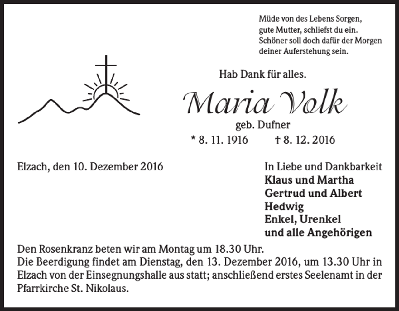<p>Müde von des Lebens Sorgen,<br />gute Mutter, schliefst du ein.<br />Schöner soll doch dafür der Morgen<br />deiner Auferstehung sein.</p><p>Hab Dank für alles.</p><p>Maria Volk<br />geb. Dufner<br />* 8. 11. 1916<br />† 8. 12. 2016</p><p>Elzach, den 10. Dezember 2016</p><p>In Liebe und Dankbarkeit<br />Klaus und Martha<br />Gertrud und Albert<br />Hedwig<br />Enkel, Urenkel<br />und alle Angehörigen</p><p>Den Rosenkranz beten wir am Montag um 18.30 Uhr.<br />Die Beerdigung findet am Dienstag, den 13. Dezember 2016, um 13.30 Uhr in<br />Elzach von der Einsegnungshalle aus statt; anschließend erstes Seelenamt in der<br />Pfarrkirche St. Nikolaus.</p>