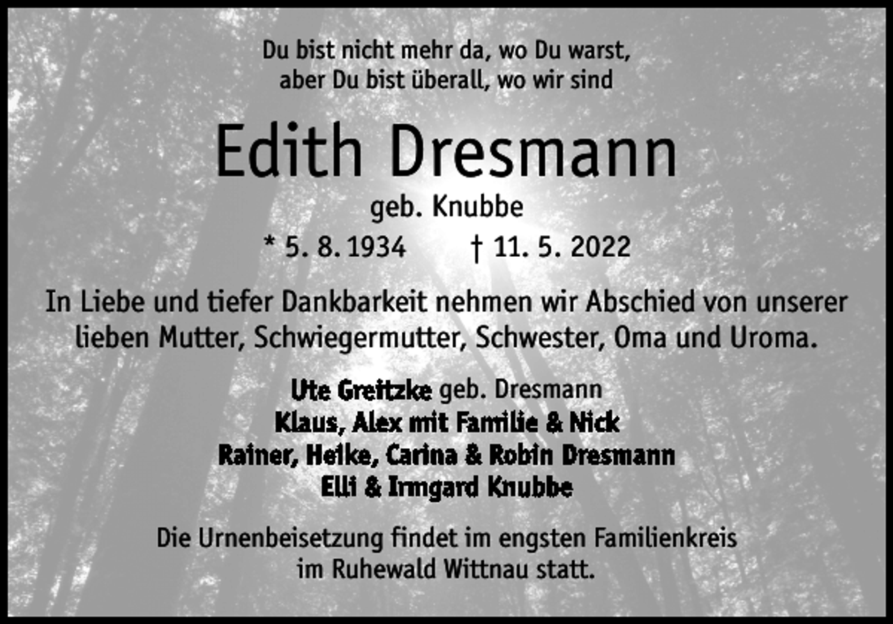 <p>Du bist nicht mehr da, wo Du warst,<br />aber Du bist überall, wo wir sind</p><p>Edith Dresmann<br />geb. Knubbe<br />* 5. 8. 1934 † 11. 5. 2022</p><p>In Liebe und tiefer Dankbarkeit nehmen wir Abschied von unserer<br />lieben Mutter, Schwiegermutter, Schwester, Oma und Uroma.<br />Ute Greitzke geb. Dresmann<br />Klaus, Alex mit Familie &amp; Nick<br />Rainer, Heike, Carina &amp; Robin Dresmann<br />Elli &amp; Irmgard Knubbe<br />Die Urnenbeisetzung findet im engsten Familienkreis<br />im Ruhewald Wittnau statt.</p>